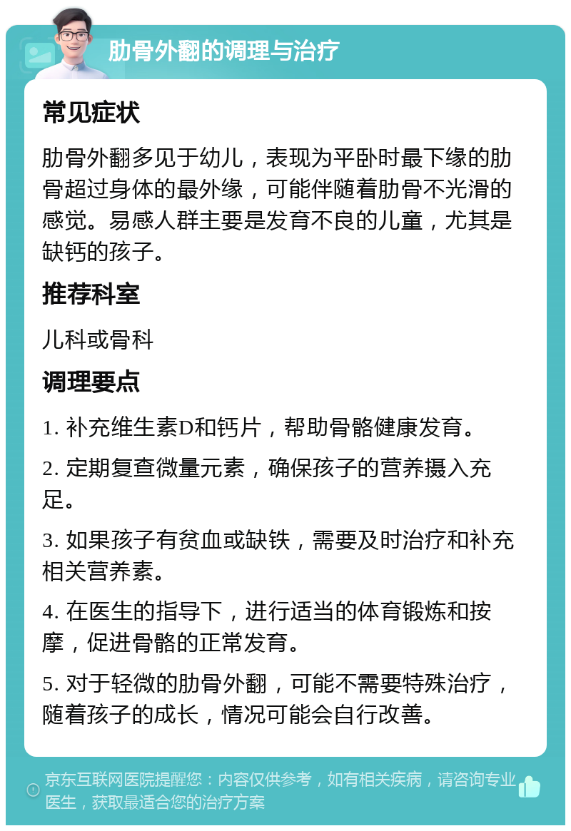 肋骨外翻的调理与治疗 常见症状 肋骨外翻多见于幼儿，表现为平卧时最下缘的肋骨超过身体的最外缘，可能伴随着肋骨不光滑的感觉。易感人群主要是发育不良的儿童，尤其是缺钙的孩子。 推荐科室 儿科或骨科 调理要点 1. 补充维生素D和钙片，帮助骨骼健康发育。 2. 定期复查微量元素，确保孩子的营养摄入充足。 3. 如果孩子有贫血或缺铁，需要及时治疗和补充相关营养素。 4. 在医生的指导下，进行适当的体育锻炼和按摩，促进骨骼的正常发育。 5. 对于轻微的肋骨外翻，可能不需要特殊治疗，随着孩子的成长，情况可能会自行改善。