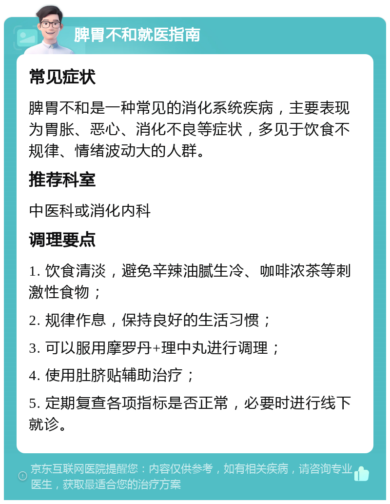 脾胃不和就医指南 常见症状 脾胃不和是一种常见的消化系统疾病，主要表现为胃胀、恶心、消化不良等症状，多见于饮食不规律、情绪波动大的人群。 推荐科室 中医科或消化内科 调理要点 1. 饮食清淡，避免辛辣油腻生冷、咖啡浓茶等刺激性食物； 2. 规律作息，保持良好的生活习惯； 3. 可以服用摩罗丹+理中丸进行调理； 4. 使用肚脐贴辅助治疗； 5. 定期复查各项指标是否正常，必要时进行线下就诊。