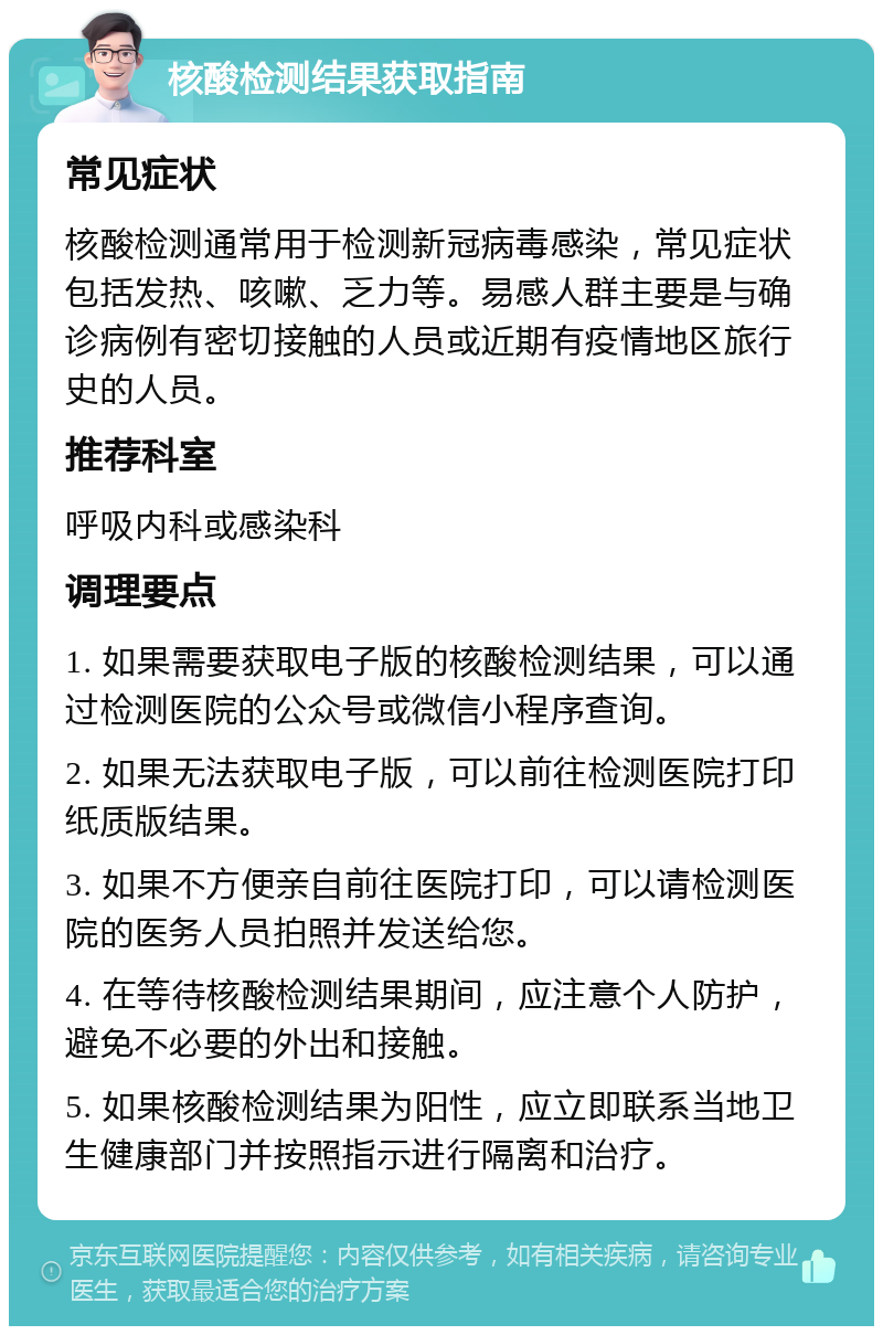 核酸检测结果获取指南 常见症状 核酸检测通常用于检测新冠病毒感染，常见症状包括发热、咳嗽、乏力等。易感人群主要是与确诊病例有密切接触的人员或近期有疫情地区旅行史的人员。 推荐科室 呼吸内科或感染科 调理要点 1. 如果需要获取电子版的核酸检测结果，可以通过检测医院的公众号或微信小程序查询。 2. 如果无法获取电子版，可以前往检测医院打印纸质版结果。 3. 如果不方便亲自前往医院打印，可以请检测医院的医务人员拍照并发送给您。 4. 在等待核酸检测结果期间，应注意个人防护，避免不必要的外出和接触。 5. 如果核酸检测结果为阳性，应立即联系当地卫生健康部门并按照指示进行隔离和治疗。