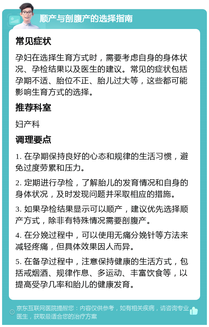 顺产与剖腹产的选择指南 常见症状 孕妇在选择生育方式时，需要考虑自身的身体状况、孕检结果以及医生的建议。常见的症状包括孕期不适、胎位不正、胎儿过大等，这些都可能影响生育方式的选择。 推荐科室 妇产科 调理要点 1. 在孕期保持良好的心态和规律的生活习惯，避免过度劳累和压力。 2. 定期进行孕检，了解胎儿的发育情况和自身的身体状况，及时发现问题并采取相应的措施。 3. 如果孕检结果显示可以顺产，建议优先选择顺产方式，除非有特殊情况需要剖腹产。 4. 在分娩过程中，可以使用无痛分娩针等方法来减轻疼痛，但具体效果因人而异。 5. 在备孕过程中，注意保持健康的生活方式，包括戒烟酒、规律作息、多运动、丰富饮食等，以提高受孕几率和胎儿的健康发育。