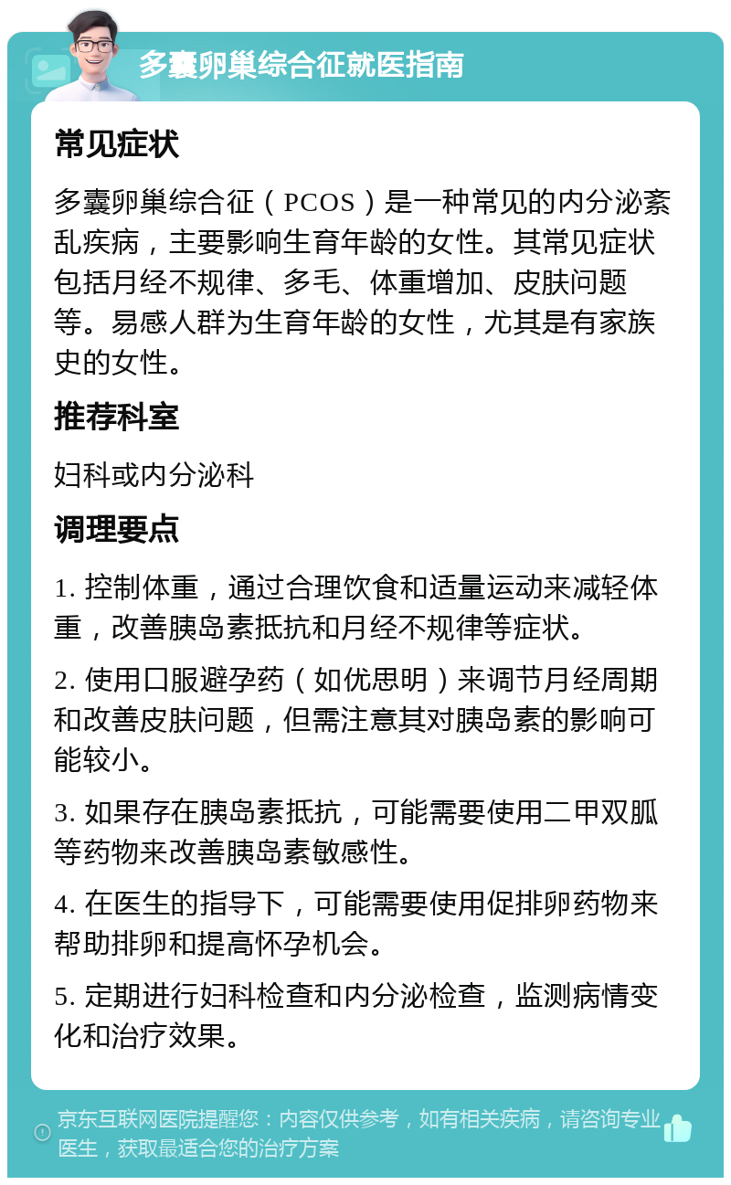 多囊卵巢综合征就医指南 常见症状 多囊卵巢综合征（PCOS）是一种常见的内分泌紊乱疾病，主要影响生育年龄的女性。其常见症状包括月经不规律、多毛、体重增加、皮肤问题等。易感人群为生育年龄的女性，尤其是有家族史的女性。 推荐科室 妇科或内分泌科 调理要点 1. 控制体重，通过合理饮食和适量运动来减轻体重，改善胰岛素抵抗和月经不规律等症状。 2. 使用口服避孕药（如优思明）来调节月经周期和改善皮肤问题，但需注意其对胰岛素的影响可能较小。 3. 如果存在胰岛素抵抗，可能需要使用二甲双胍等药物来改善胰岛素敏感性。 4. 在医生的指导下，可能需要使用促排卵药物来帮助排卵和提高怀孕机会。 5. 定期进行妇科检查和内分泌检查，监测病情变化和治疗效果。