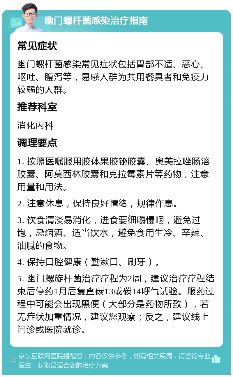 幽门螺杆菌感染治疗指南 常见症状 幽门螺杆菌感染常见症状包括胃部不适、恶心、呕吐、腹泻等，易感人群为共用餐具者和免疫力较弱的人群。 推荐科室 消化内科 调理要点 1. 按照医嘱服用胶体果胶铋胶囊、奥美拉唑肠溶胶囊、阿莫西林胶囊和克拉霉素片等药物，注意用量和用法。 2. 注意休息，保持良好情绪，规律作息。 3. 饮食清淡易消化，进食要细嚼慢咽，避免过饱，忌烟酒、适当饮水，避免食用生冷、辛辣、油腻的食物。 4. 保持口腔健康（勤漱口、刷牙）。 5. 幽门螺旋杆菌治疗疗程为2周，建议治疗疗程结束后停药1月后复查碳13或碳14呼气试验。服药过程中可能会出现黑便（大部分是药物所致），若无症状加重情况，建议您观察；反之，建议线上问诊或医院就诊。