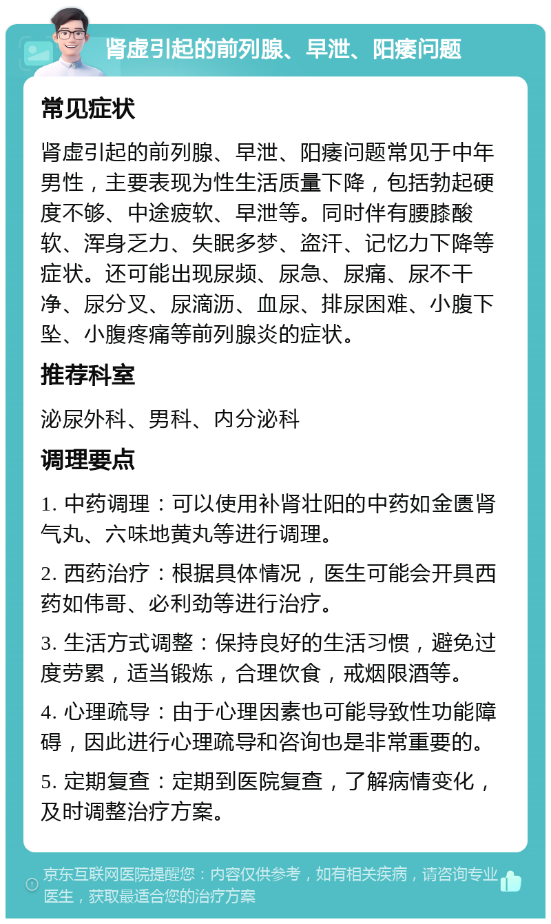 肾虚引起的前列腺、早泄、阳痿问题 常见症状 肾虚引起的前列腺、早泄、阳痿问题常见于中年男性，主要表现为性生活质量下降，包括勃起硬度不够、中途疲软、早泄等。同时伴有腰膝酸软、浑身乏力、失眠多梦、盗汗、记忆力下降等症状。还可能出现尿频、尿急、尿痛、尿不干净、尿分叉、尿滴沥、血尿、排尿困难、小腹下坠、小腹疼痛等前列腺炎的症状。 推荐科室 泌尿外科、男科、内分泌科 调理要点 1. 中药调理：可以使用补肾壮阳的中药如金匮肾气丸、六味地黄丸等进行调理。 2. 西药治疗：根据具体情况，医生可能会开具西药如伟哥、必利劲等进行治疗。 3. 生活方式调整：保持良好的生活习惯，避免过度劳累，适当锻炼，合理饮食，戒烟限酒等。 4. 心理疏导：由于心理因素也可能导致性功能障碍，因此进行心理疏导和咨询也是非常重要的。 5. 定期复查：定期到医院复查，了解病情变化，及时调整治疗方案。