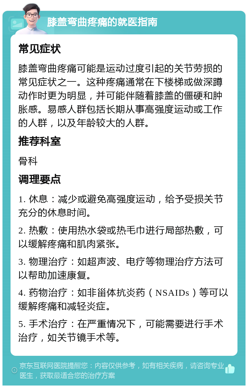 膝盖弯曲疼痛的就医指南 常见症状 膝盖弯曲疼痛可能是运动过度引起的关节劳损的常见症状之一。这种疼痛通常在下楼梯或做深蹲动作时更为明显，并可能伴随着膝盖的僵硬和肿胀感。易感人群包括长期从事高强度运动或工作的人群，以及年龄较大的人群。 推荐科室 骨科 调理要点 1. 休息：减少或避免高强度运动，给予受损关节充分的休息时间。 2. 热敷：使用热水袋或热毛巾进行局部热敷，可以缓解疼痛和肌肉紧张。 3. 物理治疗：如超声波、电疗等物理治疗方法可以帮助加速康复。 4. 药物治疗：如非甾体抗炎药（NSAIDs）等可以缓解疼痛和减轻炎症。 5. 手术治疗：在严重情况下，可能需要进行手术治疗，如关节镜手术等。