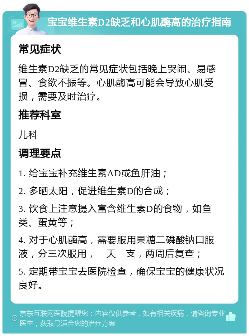 宝宝维生素D2缺乏和心肌酶高的治疗指南 常见症状 维生素D2缺乏的常见症状包括晚上哭闹、易感冒、食欲不振等。心肌酶高可能会导致心肌受损，需要及时治疗。 推荐科室 儿科 调理要点 1. 给宝宝补充维生素AD或鱼肝油； 2. 多晒太阳，促进维生素D的合成； 3. 饮食上注意摄入富含维生素D的食物，如鱼类、蛋黄等； 4. 对于心肌酶高，需要服用果糖二磷酸钠口服液，分三次服用，一天一支，两周后复查； 5. 定期带宝宝去医院检查，确保宝宝的健康状况良好。