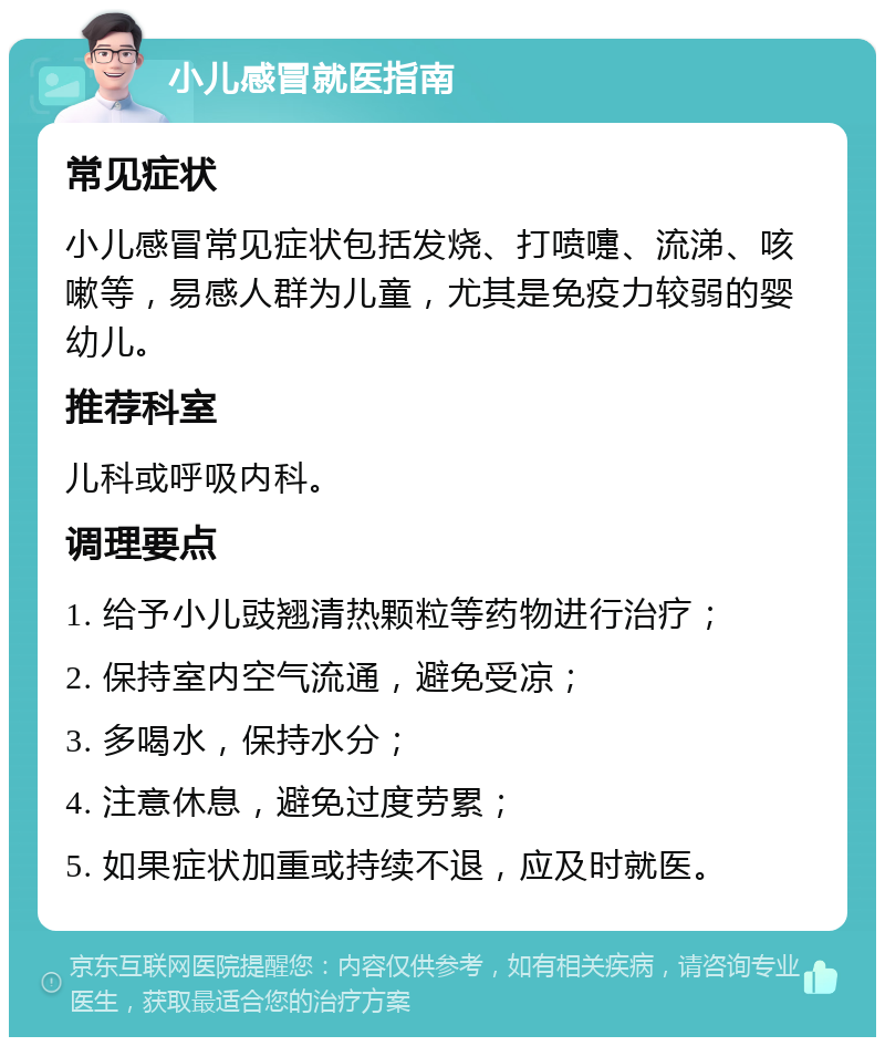 小儿感冒就医指南 常见症状 小儿感冒常见症状包括发烧、打喷嚏、流涕、咳嗽等，易感人群为儿童，尤其是免疫力较弱的婴幼儿。 推荐科室 儿科或呼吸内科。 调理要点 1. 给予小儿豉翘清热颗粒等药物进行治疗； 2. 保持室内空气流通，避免受凉； 3. 多喝水，保持水分； 4. 注意休息，避免过度劳累； 5. 如果症状加重或持续不退，应及时就医。