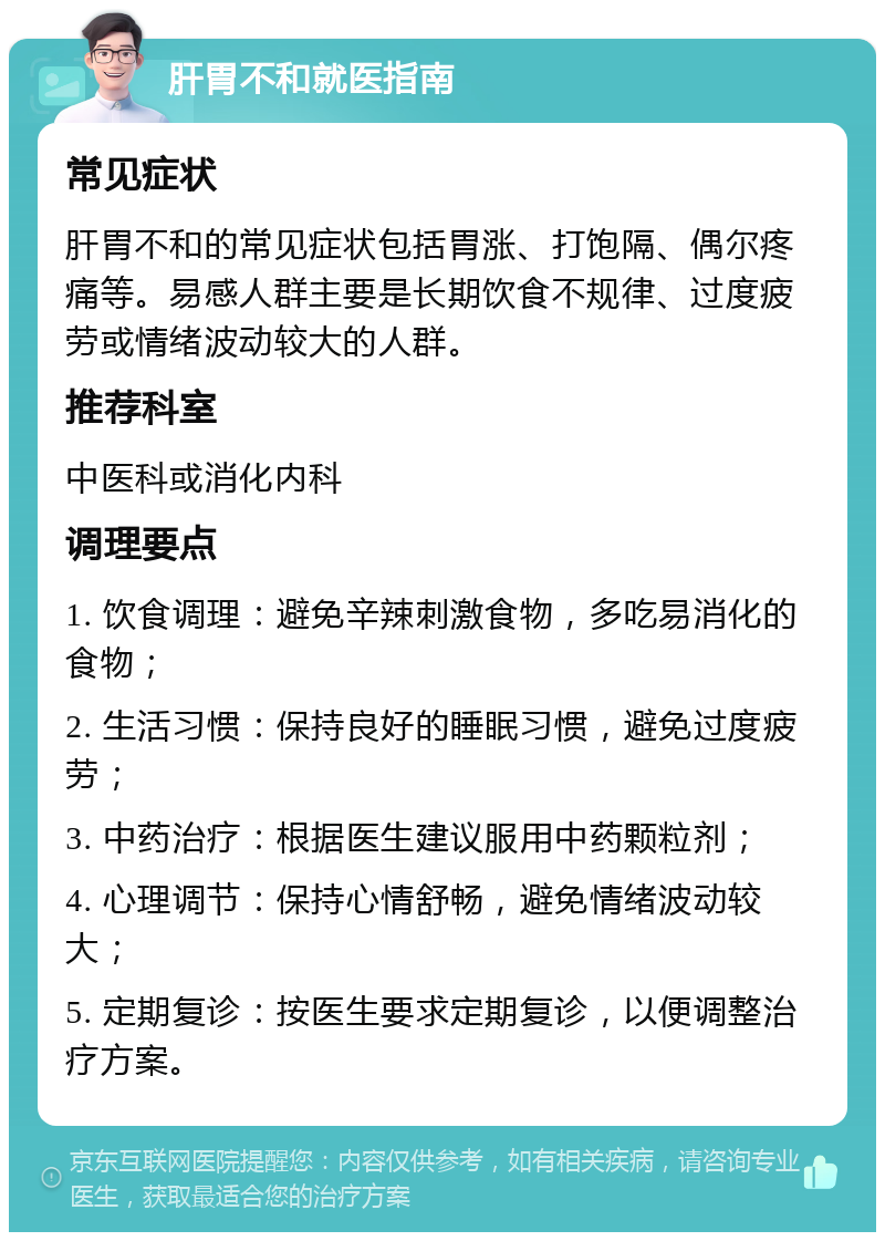 肝胃不和就医指南 常见症状 肝胃不和的常见症状包括胃涨、打饱隔、偶尔疼痛等。易感人群主要是长期饮食不规律、过度疲劳或情绪波动较大的人群。 推荐科室 中医科或消化内科 调理要点 1. 饮食调理：避免辛辣刺激食物，多吃易消化的食物； 2. 生活习惯：保持良好的睡眠习惯，避免过度疲劳； 3. 中药治疗：根据医生建议服用中药颗粒剂； 4. 心理调节：保持心情舒畅，避免情绪波动较大； 5. 定期复诊：按医生要求定期复诊，以便调整治疗方案。