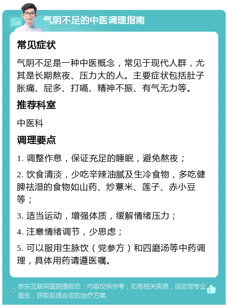 气阴不足的中医调理指南 常见症状 气阴不足是一种中医概念，常见于现代人群，尤其是长期熬夜、压力大的人。主要症状包括肚子胀痛、屁多、打嗝、精神不振、有气无力等。 推荐科室 中医科 调理要点 1. 调整作息，保证充足的睡眠，避免熬夜； 2. 饮食清淡，少吃辛辣油腻及生冷食物，多吃健脾祛湿的食物如山药、炒薏米、莲子、赤小豆等； 3. 适当运动，增强体质，缓解情绪压力； 4. 注意情绪调节，少思虑； 5. 可以服用生脉饮（党参方）和四磨汤等中药调理，具体用药请遵医嘱。