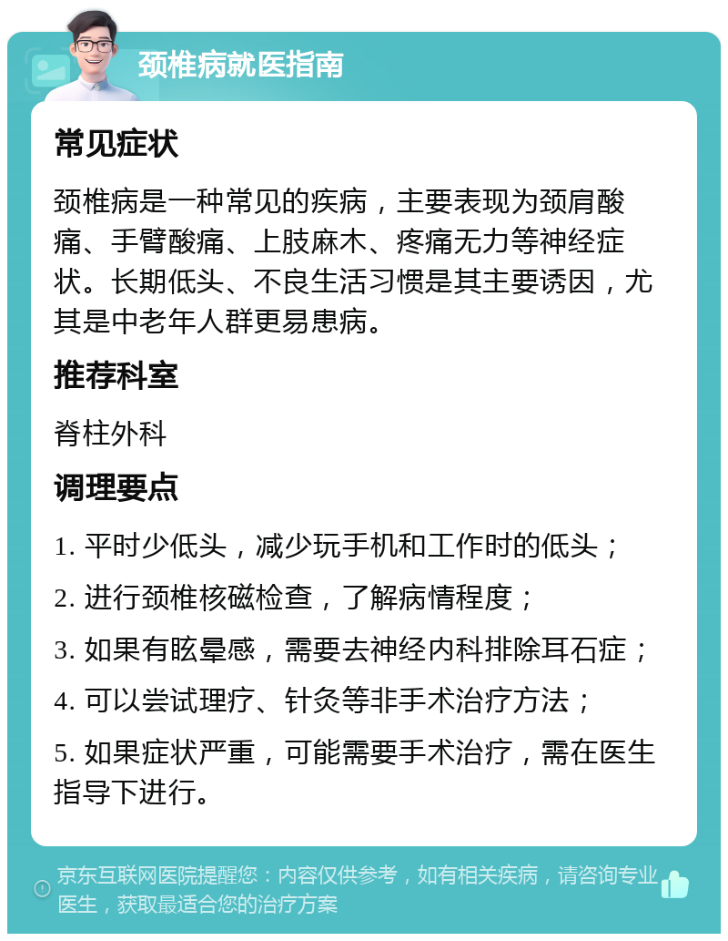 颈椎病就医指南 常见症状 颈椎病是一种常见的疾病，主要表现为颈肩酸痛、手臂酸痛、上肢麻木、疼痛无力等神经症状。长期低头、不良生活习惯是其主要诱因，尤其是中老年人群更易患病。 推荐科室 脊柱外科 调理要点 1. 平时少低头，减少玩手机和工作时的低头； 2. 进行颈椎核磁检查，了解病情程度； 3. 如果有眩晕感，需要去神经内科排除耳石症； 4. 可以尝试理疗、针灸等非手术治疗方法； 5. 如果症状严重，可能需要手术治疗，需在医生指导下进行。