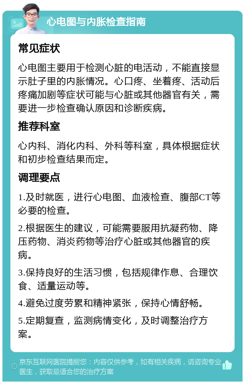 心电图与内胀检查指南 常见症状 心电图主要用于检测心脏的电活动，不能直接显示肚子里的内胀情况。心口疼、坐着疼、活动后疼痛加剧等症状可能与心脏或其他器官有关，需要进一步检查确认原因和诊断疾病。 推荐科室 心内科、消化内科、外科等科室，具体根据症状和初步检查结果而定。 调理要点 1.及时就医，进行心电图、血液检查、腹部CT等必要的检查。 2.根据医生的建议，可能需要服用抗凝药物、降压药物、消炎药物等治疗心脏或其他器官的疾病。 3.保持良好的生活习惯，包括规律作息、合理饮食、适量运动等。 4.避免过度劳累和精神紧张，保持心情舒畅。 5.定期复查，监测病情变化，及时调整治疗方案。