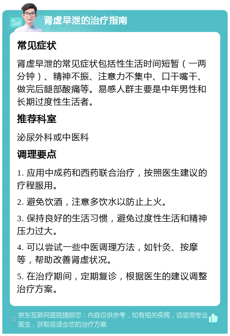 肾虚早泄的治疗指南 常见症状 肾虚早泄的常见症状包括性生活时间短暂（一两分钟）、精神不振、注意力不集中、口干嘴干、做完后腿部酸痛等。易感人群主要是中年男性和长期过度性生活者。 推荐科室 泌尿外科或中医科 调理要点 1. 应用中成药和西药联合治疗，按照医生建议的疗程服用。 2. 避免饮酒，注意多饮水以防止上火。 3. 保持良好的生活习惯，避免过度性生活和精神压力过大。 4. 可以尝试一些中医调理方法，如针灸、按摩等，帮助改善肾虚状况。 5. 在治疗期间，定期复诊，根据医生的建议调整治疗方案。