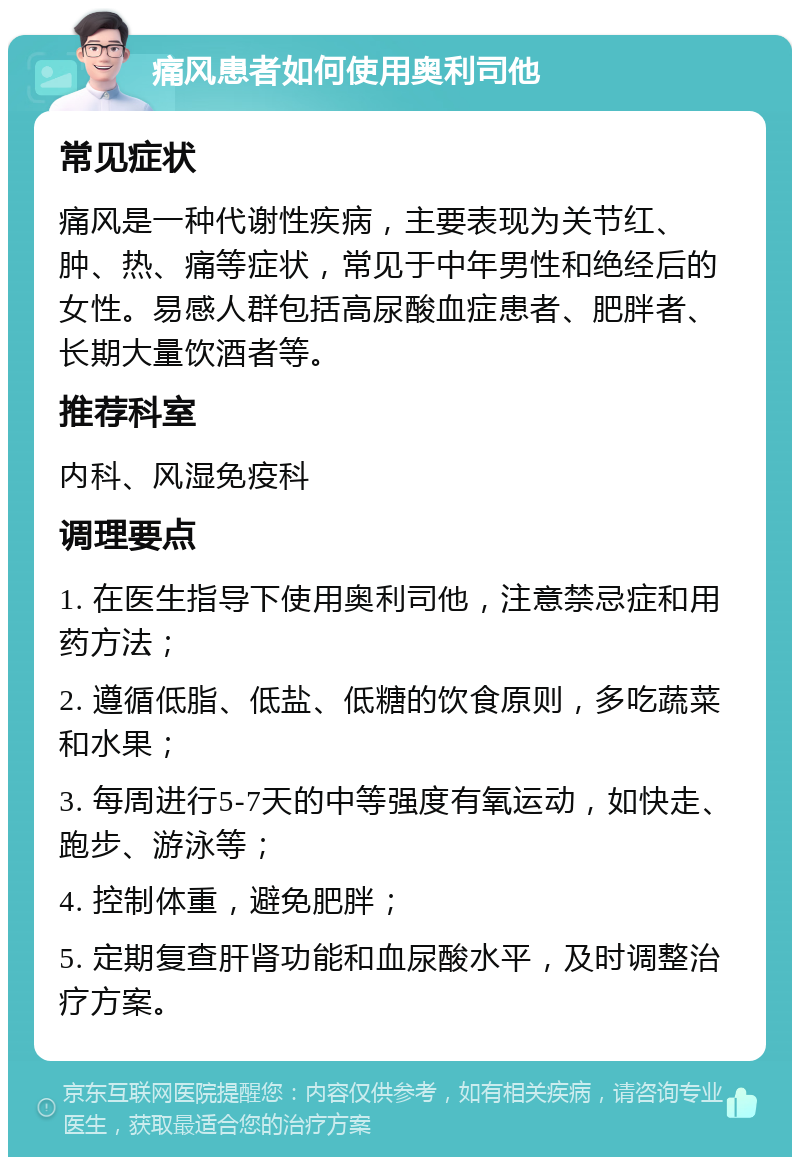 痛风患者如何使用奥利司他 常见症状 痛风是一种代谢性疾病，主要表现为关节红、肿、热、痛等症状，常见于中年男性和绝经后的女性。易感人群包括高尿酸血症患者、肥胖者、长期大量饮酒者等。 推荐科室 内科、风湿免疫科 调理要点 1. 在医生指导下使用奥利司他，注意禁忌症和用药方法； 2. 遵循低脂、低盐、低糖的饮食原则，多吃蔬菜和水果； 3. 每周进行5-7天的中等强度有氧运动，如快走、跑步、游泳等； 4. 控制体重，避免肥胖； 5. 定期复查肝肾功能和血尿酸水平，及时调整治疗方案。