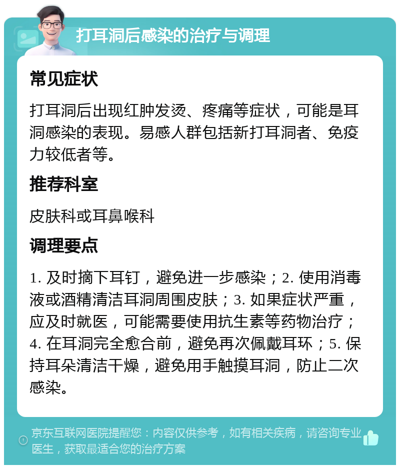 打耳洞后感染的治疗与调理 常见症状 打耳洞后出现红肿发烫、疼痛等症状，可能是耳洞感染的表现。易感人群包括新打耳洞者、免疫力较低者等。 推荐科室 皮肤科或耳鼻喉科 调理要点 1. 及时摘下耳钉，避免进一步感染；2. 使用消毒液或酒精清洁耳洞周围皮肤；3. 如果症状严重，应及时就医，可能需要使用抗生素等药物治疗；4. 在耳洞完全愈合前，避免再次佩戴耳环；5. 保持耳朵清洁干燥，避免用手触摸耳洞，防止二次感染。