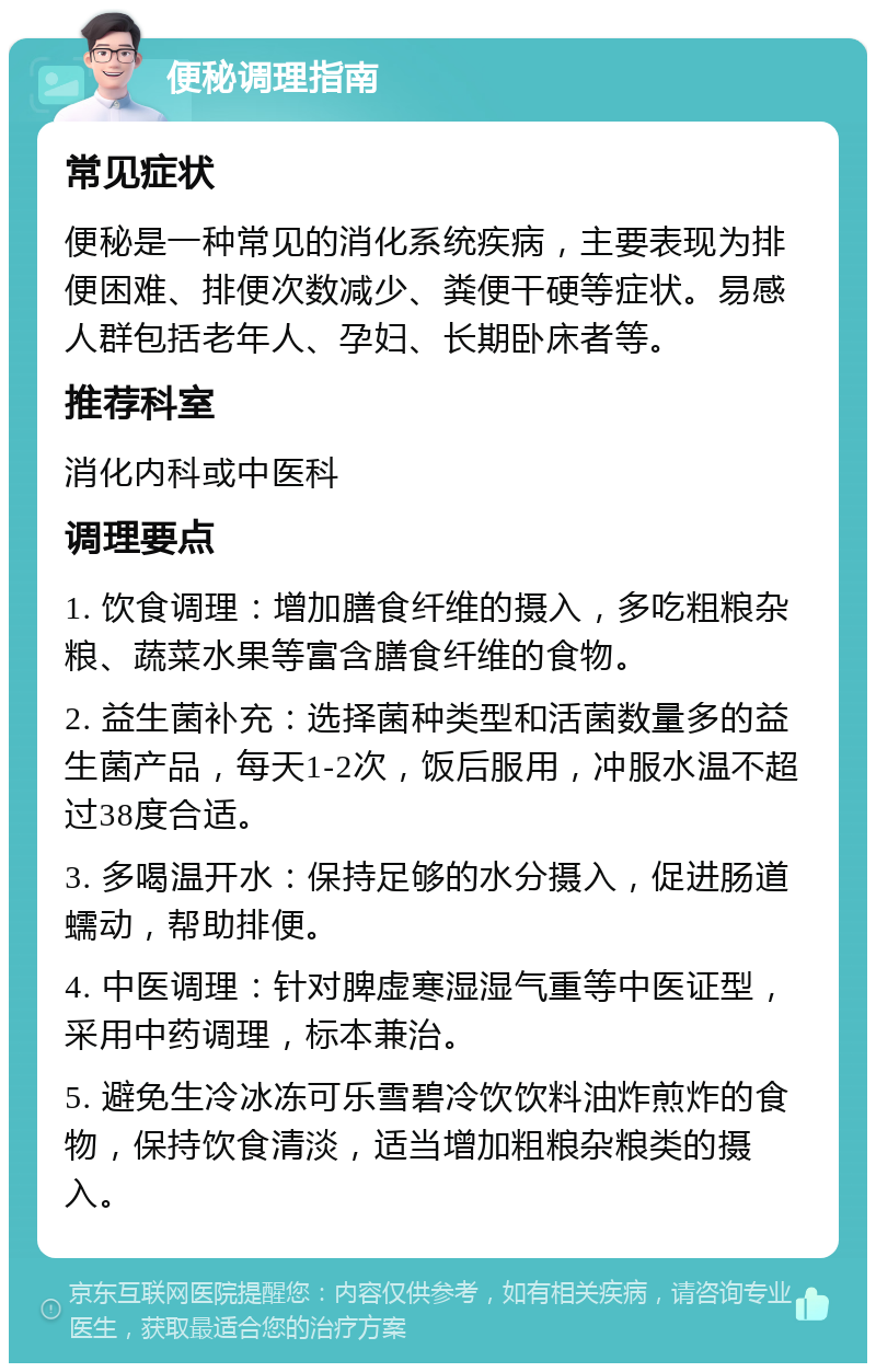 便秘调理指南 常见症状 便秘是一种常见的消化系统疾病，主要表现为排便困难、排便次数减少、粪便干硬等症状。易感人群包括老年人、孕妇、长期卧床者等。 推荐科室 消化内科或中医科 调理要点 1. 饮食调理：增加膳食纤维的摄入，多吃粗粮杂粮、蔬菜水果等富含膳食纤维的食物。 2. 益生菌补充：选择菌种类型和活菌数量多的益生菌产品，每天1-2次，饭后服用，冲服水温不超过38度合适。 3. 多喝温开水：保持足够的水分摄入，促进肠道蠕动，帮助排便。 4. 中医调理：针对脾虚寒湿湿气重等中医证型，采用中药调理，标本兼治。 5. 避免生冷冰冻可乐雪碧冷饮饮料油炸煎炸的食物，保持饮食清淡，适当增加粗粮杂粮类的摄入。