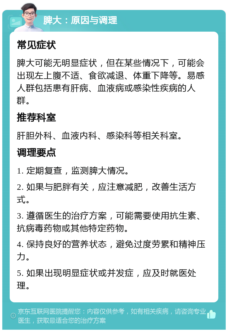 脾大：原因与调理 常见症状 脾大可能无明显症状，但在某些情况下，可能会出现左上腹不适、食欲减退、体重下降等。易感人群包括患有肝病、血液病或感染性疾病的人群。 推荐科室 肝胆外科、血液内科、感染科等相关科室。 调理要点 1. 定期复查，监测脾大情况。 2. 如果与肥胖有关，应注意减肥，改善生活方式。 3. 遵循医生的治疗方案，可能需要使用抗生素、抗病毒药物或其他特定药物。 4. 保持良好的营养状态，避免过度劳累和精神压力。 5. 如果出现明显症状或并发症，应及时就医处理。