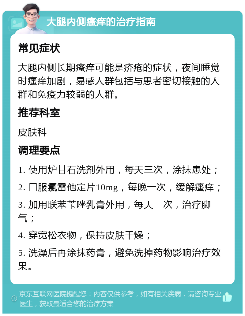 大腿内侧瘙痒的治疗指南 常见症状 大腿内侧长期瘙痒可能是疥疮的症状，夜间睡觉时瘙痒加剧，易感人群包括与患者密切接触的人群和免疫力较弱的人群。 推荐科室 皮肤科 调理要点 1. 使用炉甘石洗剂外用，每天三次，涂抹患处； 2. 口服氯雷他定片10mg，每晚一次，缓解瘙痒； 3. 加用联苯苄唑乳膏外用，每天一次，治疗脚气； 4. 穿宽松衣物，保持皮肤干燥； 5. 洗澡后再涂抹药膏，避免洗掉药物影响治疗效果。