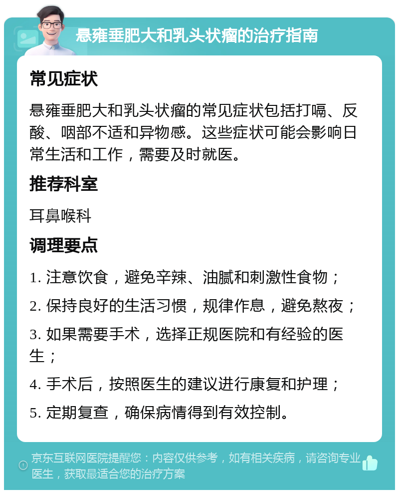 悬雍垂肥大和乳头状瘤的治疗指南 常见症状 悬雍垂肥大和乳头状瘤的常见症状包括打嗝、反酸、咽部不适和异物感。这些症状可能会影响日常生活和工作，需要及时就医。 推荐科室 耳鼻喉科 调理要点 1. 注意饮食，避免辛辣、油腻和刺激性食物； 2. 保持良好的生活习惯，规律作息，避免熬夜； 3. 如果需要手术，选择正规医院和有经验的医生； 4. 手术后，按照医生的建议进行康复和护理； 5. 定期复查，确保病情得到有效控制。