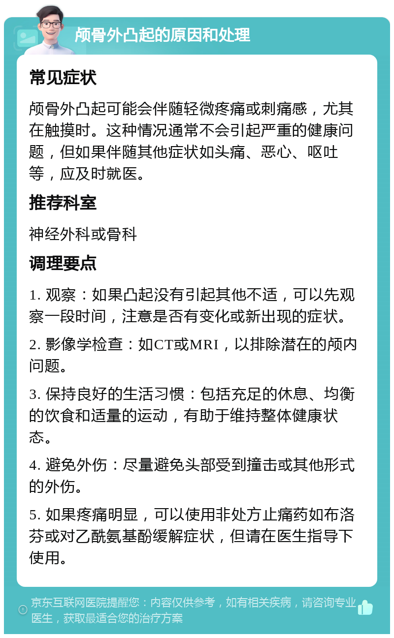 颅骨外凸起的原因和处理 常见症状 颅骨外凸起可能会伴随轻微疼痛或刺痛感，尤其在触摸时。这种情况通常不会引起严重的健康问题，但如果伴随其他症状如头痛、恶心、呕吐等，应及时就医。 推荐科室 神经外科或骨科 调理要点 1. 观察：如果凸起没有引起其他不适，可以先观察一段时间，注意是否有变化或新出现的症状。 2. 影像学检查：如CT或MRI，以排除潜在的颅内问题。 3. 保持良好的生活习惯：包括充足的休息、均衡的饮食和适量的运动，有助于维持整体健康状态。 4. 避免外伤：尽量避免头部受到撞击或其他形式的外伤。 5. 如果疼痛明显，可以使用非处方止痛药如布洛芬或对乙酰氨基酚缓解症状，但请在医生指导下使用。