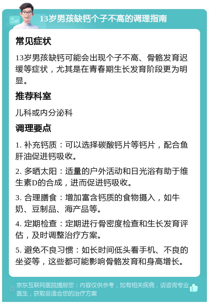 13岁男孩缺钙个子不高的调理指南 常见症状 13岁男孩缺钙可能会出现个子不高、骨骼发育迟缓等症状，尤其是在青春期生长发育阶段更为明显。 推荐科室 儿科或内分泌科 调理要点 1. 补充钙质：可以选择碳酸钙片等钙片，配合鱼肝油促进钙吸收。 2. 多晒太阳：适量的户外活动和日光浴有助于维生素D的合成，进而促进钙吸收。 3. 合理膳食：增加富含钙质的食物摄入，如牛奶、豆制品、海产品等。 4. 定期检查：定期进行骨密度检查和生长发育评估，及时调整治疗方案。 5. 避免不良习惯：如长时间低头看手机、不良的坐姿等，这些都可能影响骨骼发育和身高增长。