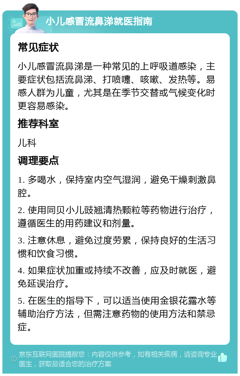 小儿感冒流鼻涕就医指南 常见症状 小儿感冒流鼻涕是一种常见的上呼吸道感染，主要症状包括流鼻涕、打喷嚏、咳嗽、发热等。易感人群为儿童，尤其是在季节交替或气候变化时更容易感染。 推荐科室 儿科 调理要点 1. 多喝水，保持室内空气湿润，避免干燥刺激鼻腔。 2. 使用同贝小儿豉翘清热颗粒等药物进行治疗，遵循医生的用药建议和剂量。 3. 注意休息，避免过度劳累，保持良好的生活习惯和饮食习惯。 4. 如果症状加重或持续不改善，应及时就医，避免延误治疗。 5. 在医生的指导下，可以适当使用金银花露水等辅助治疗方法，但需注意药物的使用方法和禁忌症。