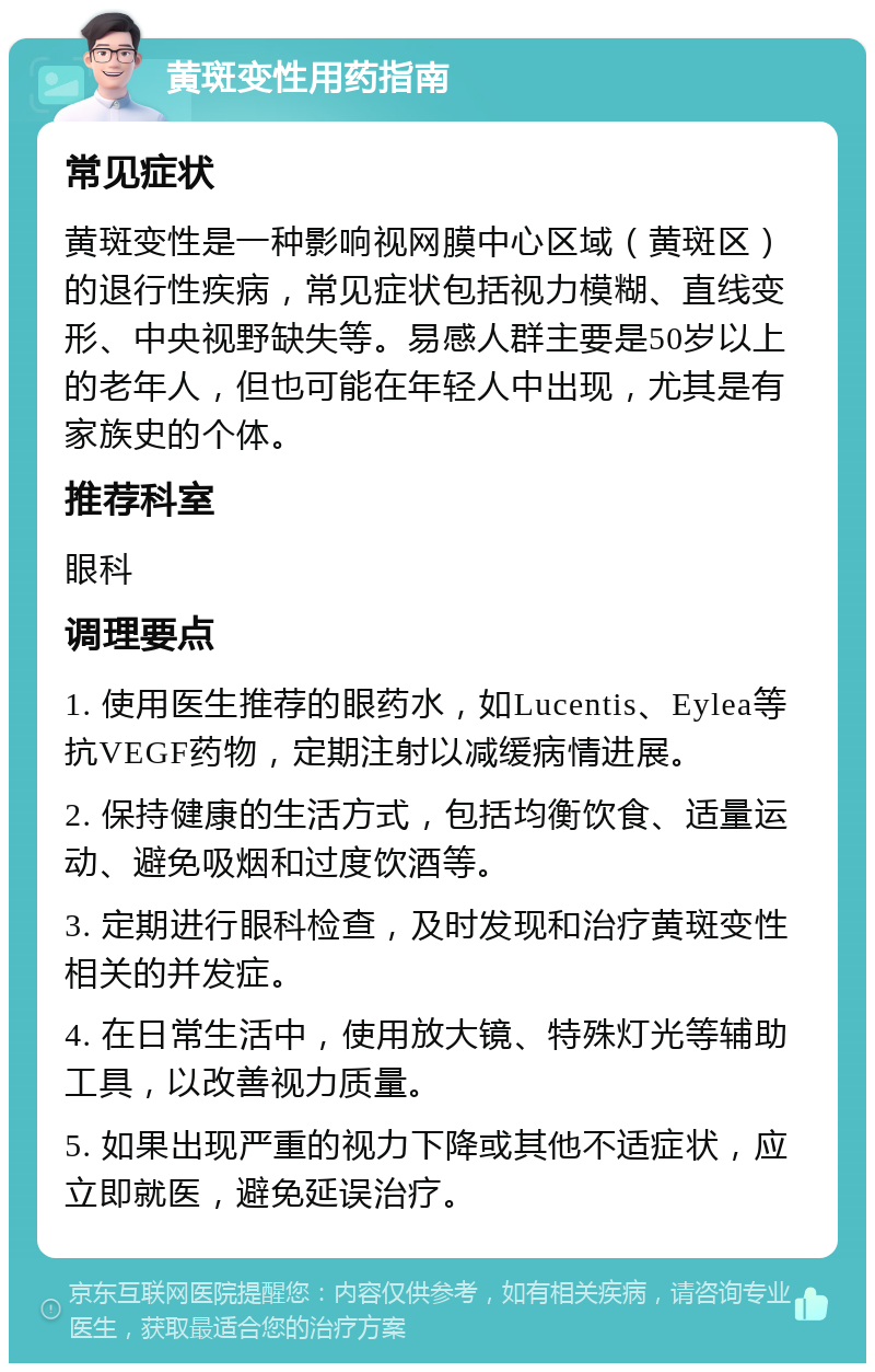 黄斑变性用药指南 常见症状 黄斑变性是一种影响视网膜中心区域（黄斑区）的退行性疾病，常见症状包括视力模糊、直线变形、中央视野缺失等。易感人群主要是50岁以上的老年人，但也可能在年轻人中出现，尤其是有家族史的个体。 推荐科室 眼科 调理要点 1. 使用医生推荐的眼药水，如Lucentis、Eylea等抗VEGF药物，定期注射以减缓病情进展。 2. 保持健康的生活方式，包括均衡饮食、适量运动、避免吸烟和过度饮酒等。 3. 定期进行眼科检查，及时发现和治疗黄斑变性相关的并发症。 4. 在日常生活中，使用放大镜、特殊灯光等辅助工具，以改善视力质量。 5. 如果出现严重的视力下降或其他不适症状，应立即就医，避免延误治疗。