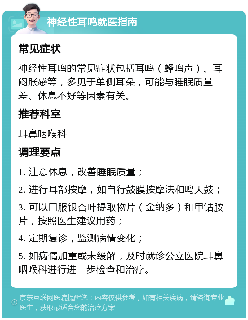 神经性耳鸣就医指南 常见症状 神经性耳鸣的常见症状包括耳鸣（蜂鸣声）、耳闷胀感等，多见于单侧耳朵，可能与睡眠质量差、休息不好等因素有关。 推荐科室 耳鼻咽喉科 调理要点 1. 注意休息，改善睡眠质量； 2. 进行耳部按摩，如自行鼓膜按摩法和鸣天鼓； 3. 可以口服银杏叶提取物片（金纳多）和甲钴胺片，按照医生建议用药； 4. 定期复诊，监测病情变化； 5. 如病情加重或未缓解，及时就诊公立医院耳鼻咽喉科进行进一步检查和治疗。