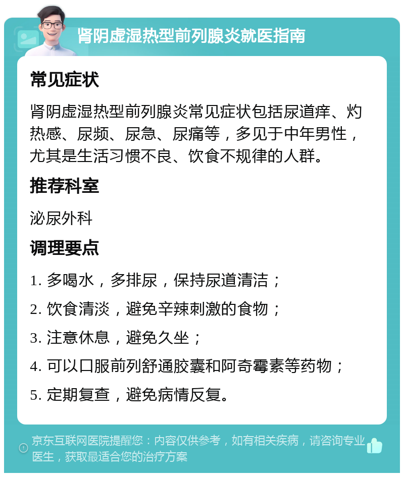 肾阴虚湿热型前列腺炎就医指南 常见症状 肾阴虚湿热型前列腺炎常见症状包括尿道痒、灼热感、尿频、尿急、尿痛等，多见于中年男性，尤其是生活习惯不良、饮食不规律的人群。 推荐科室 泌尿外科 调理要点 1. 多喝水，多排尿，保持尿道清洁； 2. 饮食清淡，避免辛辣刺激的食物； 3. 注意休息，避免久坐； 4. 可以口服前列舒通胶囊和阿奇霉素等药物； 5. 定期复查，避免病情反复。