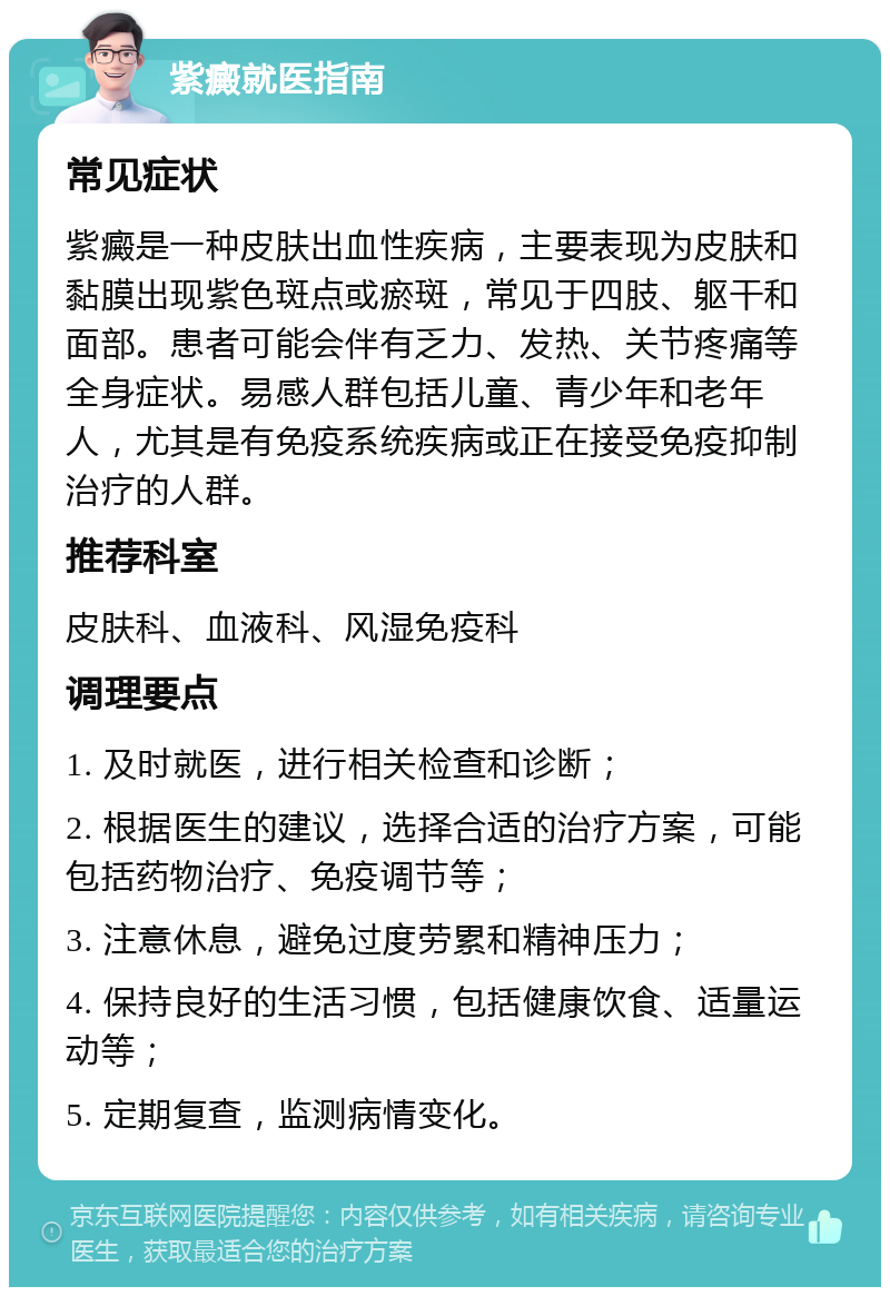 紫癜就医指南 常见症状 紫癜是一种皮肤出血性疾病，主要表现为皮肤和黏膜出现紫色斑点或瘀斑，常见于四肢、躯干和面部。患者可能会伴有乏力、发热、关节疼痛等全身症状。易感人群包括儿童、青少年和老年人，尤其是有免疫系统疾病或正在接受免疫抑制治疗的人群。 推荐科室 皮肤科、血液科、风湿免疫科 调理要点 1. 及时就医，进行相关检查和诊断； 2. 根据医生的建议，选择合适的治疗方案，可能包括药物治疗、免疫调节等； 3. 注意休息，避免过度劳累和精神压力； 4. 保持良好的生活习惯，包括健康饮食、适量运动等； 5. 定期复查，监测病情变化。