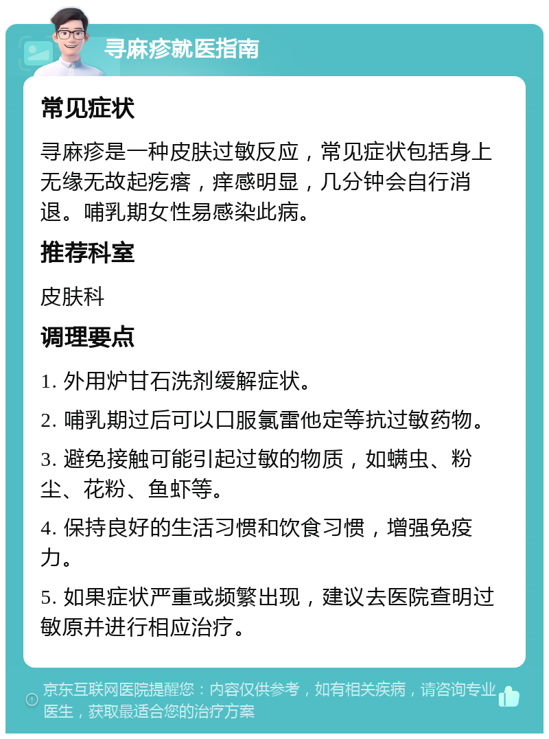 寻麻疹就医指南 常见症状 寻麻疹是一种皮肤过敏反应，常见症状包括身上无缘无故起疙瘩，痒感明显，几分钟会自行消退。哺乳期女性易感染此病。 推荐科室 皮肤科 调理要点 1. 外用炉甘石洗剂缓解症状。 2. 哺乳期过后可以口服氯雷他定等抗过敏药物。 3. 避免接触可能引起过敏的物质，如螨虫、粉尘、花粉、鱼虾等。 4. 保持良好的生活习惯和饮食习惯，增强免疫力。 5. 如果症状严重或频繁出现，建议去医院查明过敏原并进行相应治疗。