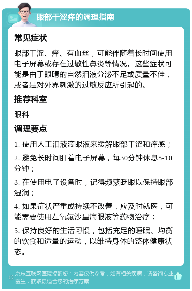 眼部干涩痒的调理指南 常见症状 眼部干涩、痒、有血丝，可能伴随着长时间使用电子屏幕或存在过敏性鼻炎等情况。这些症状可能是由于眼睛的自然泪液分泌不足或质量不佳，或者是对外界刺激的过敏反应所引起的。 推荐科室 眼科 调理要点 1. 使用人工泪液滴眼液来缓解眼部干涩和痒感； 2. 避免长时间盯着电子屏幕，每30分钟休息5-10分钟； 3. 在使用电子设备时，记得频繁眨眼以保持眼部湿润； 4. 如果症状严重或持续不改善，应及时就医，可能需要使用左氧氟沙星滴眼液等药物治疗； 5. 保持良好的生活习惯，包括充足的睡眠、均衡的饮食和适量的运动，以维持身体的整体健康状态。