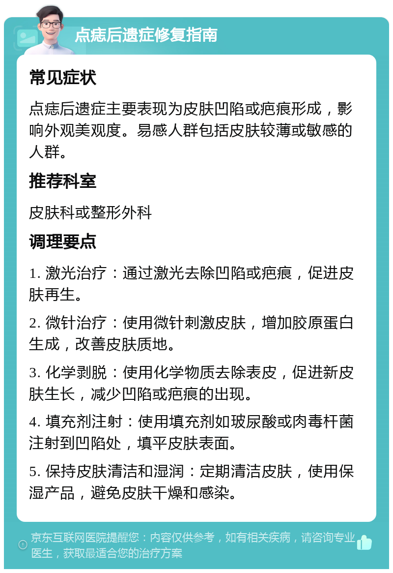 点痣后遗症修复指南 常见症状 点痣后遗症主要表现为皮肤凹陷或疤痕形成，影响外观美观度。易感人群包括皮肤较薄或敏感的人群。 推荐科室 皮肤科或整形外科 调理要点 1. 激光治疗：通过激光去除凹陷或疤痕，促进皮肤再生。 2. 微针治疗：使用微针刺激皮肤，增加胶原蛋白生成，改善皮肤质地。 3. 化学剥脱：使用化学物质去除表皮，促进新皮肤生长，减少凹陷或疤痕的出现。 4. 填充剂注射：使用填充剂如玻尿酸或肉毒杆菌注射到凹陷处，填平皮肤表面。 5. 保持皮肤清洁和湿润：定期清洁皮肤，使用保湿产品，避免皮肤干燥和感染。