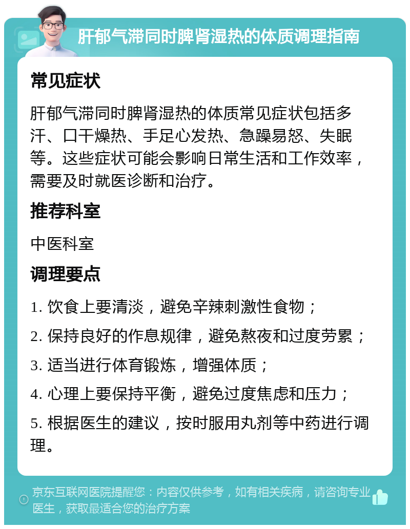 肝郁气滞同时脾肾湿热的体质调理指南 常见症状 肝郁气滞同时脾肾湿热的体质常见症状包括多汗、口干燥热、手足心发热、急躁易怒、失眠等。这些症状可能会影响日常生活和工作效率，需要及时就医诊断和治疗。 推荐科室 中医科室 调理要点 1. 饮食上要清淡，避免辛辣刺激性食物； 2. 保持良好的作息规律，避免熬夜和过度劳累； 3. 适当进行体育锻炼，增强体质； 4. 心理上要保持平衡，避免过度焦虑和压力； 5. 根据医生的建议，按时服用丸剂等中药进行调理。