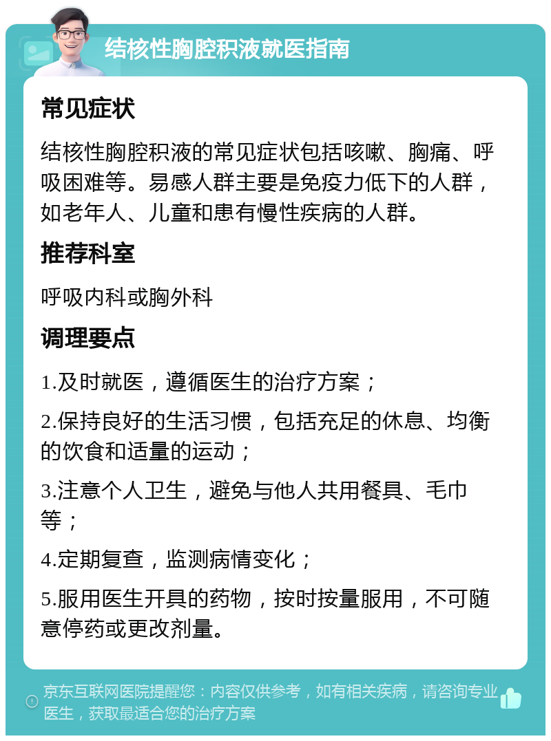 结核性胸腔积液就医指南 常见症状 结核性胸腔积液的常见症状包括咳嗽、胸痛、呼吸困难等。易感人群主要是免疫力低下的人群，如老年人、儿童和患有慢性疾病的人群。 推荐科室 呼吸内科或胸外科 调理要点 1.及时就医，遵循医生的治疗方案； 2.保持良好的生活习惯，包括充足的休息、均衡的饮食和适量的运动； 3.注意个人卫生，避免与他人共用餐具、毛巾等； 4.定期复查，监测病情变化； 5.服用医生开具的药物，按时按量服用，不可随意停药或更改剂量。