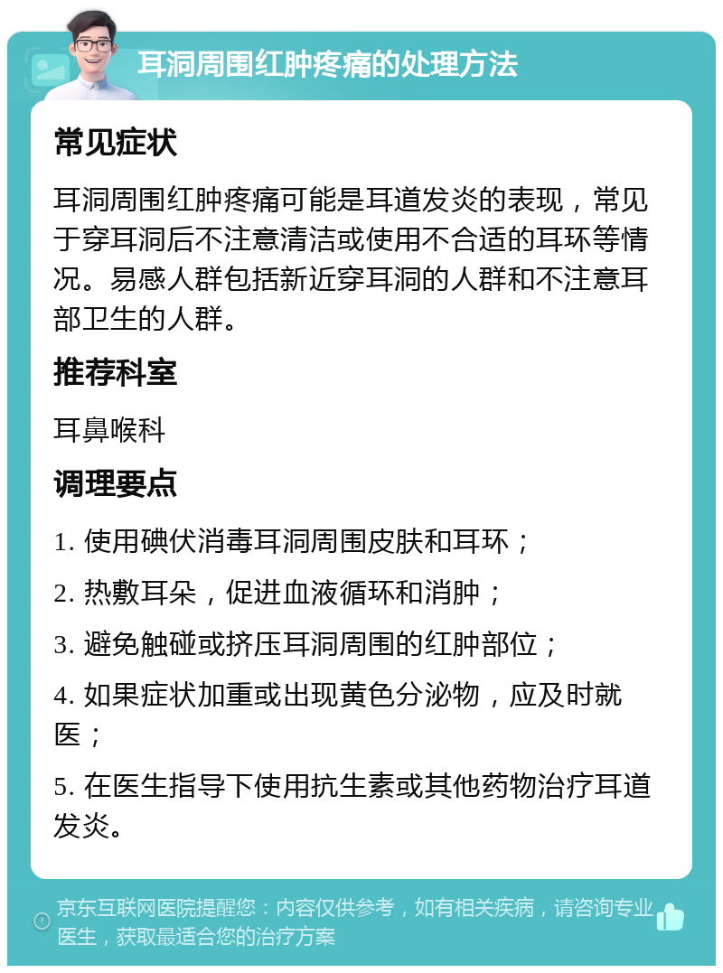 耳洞周围红肿疼痛的处理方法 常见症状 耳洞周围红肿疼痛可能是耳道发炎的表现，常见于穿耳洞后不注意清洁或使用不合适的耳环等情况。易感人群包括新近穿耳洞的人群和不注意耳部卫生的人群。 推荐科室 耳鼻喉科 调理要点 1. 使用碘伏消毒耳洞周围皮肤和耳环； 2. 热敷耳朵，促进血液循环和消肿； 3. 避免触碰或挤压耳洞周围的红肿部位； 4. 如果症状加重或出现黄色分泌物，应及时就医； 5. 在医生指导下使用抗生素或其他药物治疗耳道发炎。