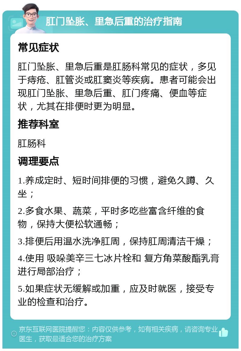 肛门坠胀、里急后重的治疗指南 常见症状 肛门坠胀、里急后重是肛肠科常见的症状，多见于痔疮、肛管炎或肛窦炎等疾病。患者可能会出现肛门坠胀、里急后重、肛门疼痛、便血等症状，尤其在排便时更为明显。 推荐科室 肛肠科 调理要点 1.养成定时、短时间排便的习惯，避免久蹲、久坐； 2.多食水果、蔬菜，平时多吃些富含纤维的食物，保持大便松软通畅； 3.排便后用温水洗净肛周，保持肛周清洁干燥； 4.使用 吸哚美辛三七冰片栓和 复方角菜酸酯乳膏进行局部治疗； 5.如果症状无缓解或加重，应及时就医，接受专业的检查和治疗。