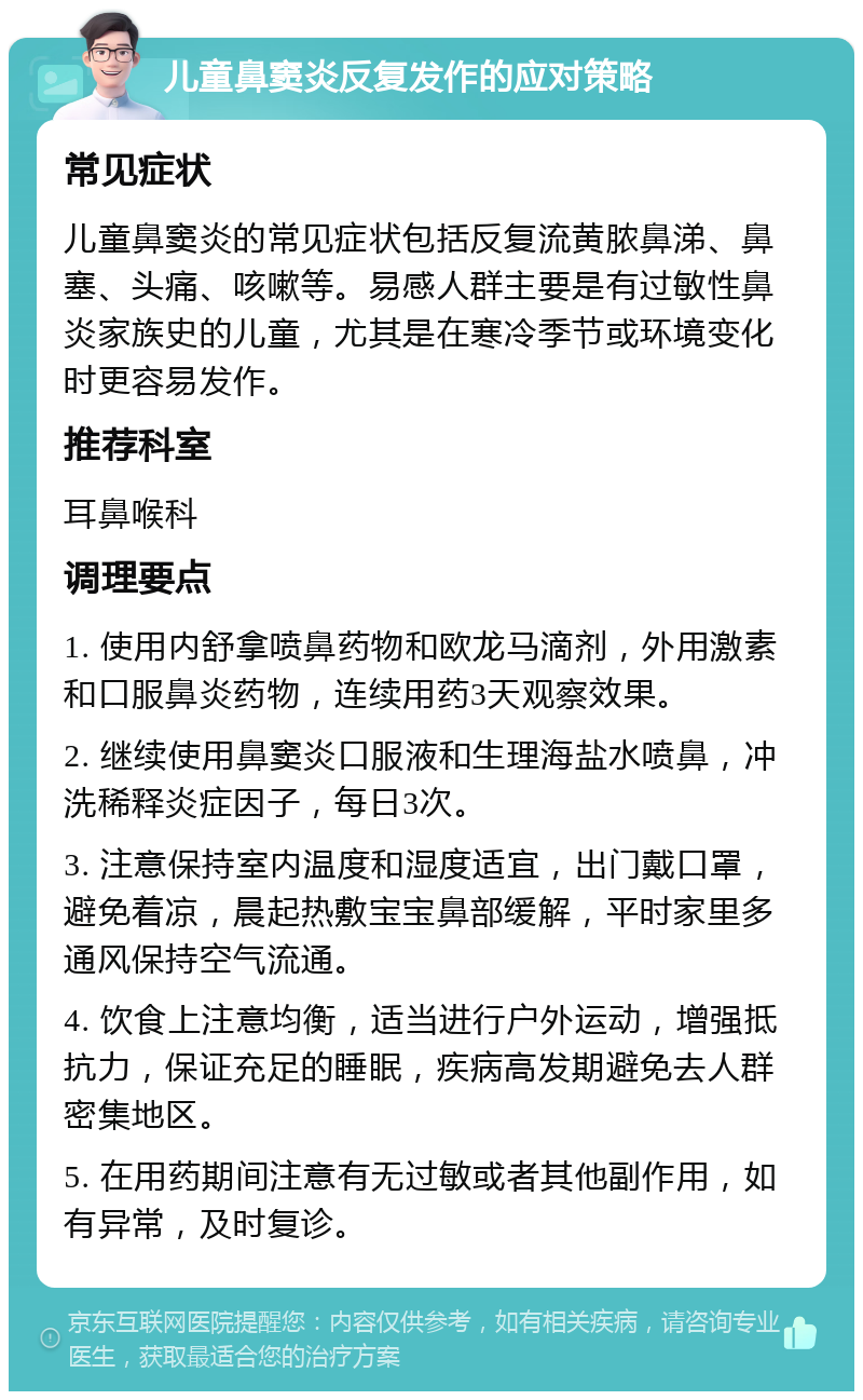 儿童鼻窦炎反复发作的应对策略 常见症状 儿童鼻窦炎的常见症状包括反复流黄脓鼻涕、鼻塞、头痛、咳嗽等。易感人群主要是有过敏性鼻炎家族史的儿童，尤其是在寒冷季节或环境变化时更容易发作。 推荐科室 耳鼻喉科 调理要点 1. 使用内舒拿喷鼻药物和欧龙马滴剂，外用激素和口服鼻炎药物，连续用药3天观察效果。 2. 继续使用鼻窦炎口服液和生理海盐水喷鼻，冲洗稀释炎症因子，每日3次。 3. 注意保持室内温度和湿度适宜，出门戴口罩，避免着凉，晨起热敷宝宝鼻部缓解，平时家里多通风保持空气流通。 4. 饮食上注意均衡，适当进行户外运动，增强抵抗力，保证充足的睡眠，疾病高发期避免去人群密集地区。 5. 在用药期间注意有无过敏或者其他副作用，如有异常，及时复诊。