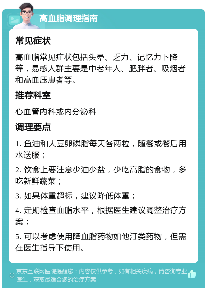 高血脂调理指南 常见症状 高血脂常见症状包括头晕、乏力、记忆力下降等，易感人群主要是中老年人、肥胖者、吸烟者和高血压患者等。 推荐科室 心血管内科或内分泌科 调理要点 1. 鱼油和大豆卵磷脂每天各两粒，随餐或餐后用水送服； 2. 饮食上要注意少油少盐，少吃高脂的食物，多吃新鲜蔬菜； 3. 如果体重超标，建议降低体重； 4. 定期检查血脂水平，根据医生建议调整治疗方案； 5. 可以考虑使用降血脂药物如他汀类药物，但需在医生指导下使用。