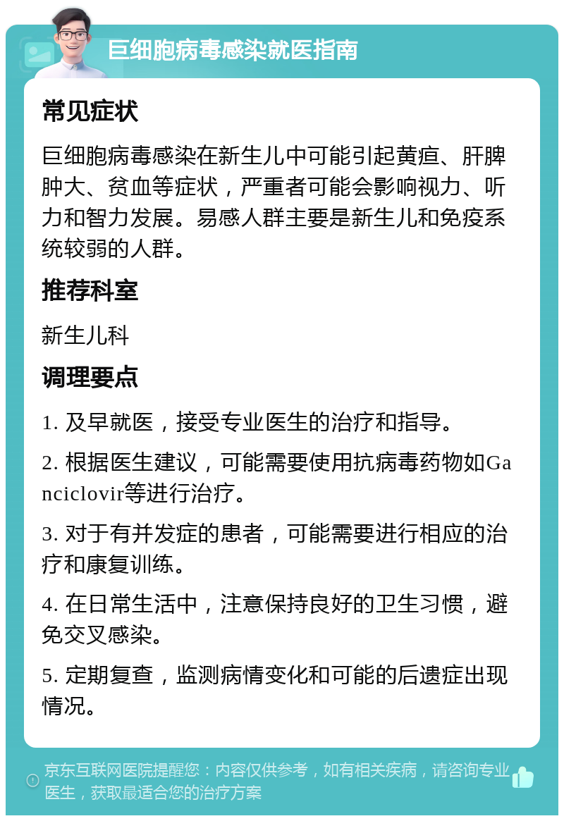 巨细胞病毒感染就医指南 常见症状 巨细胞病毒感染在新生儿中可能引起黄疸、肝脾肿大、贫血等症状，严重者可能会影响视力、听力和智力发展。易感人群主要是新生儿和免疫系统较弱的人群。 推荐科室 新生儿科 调理要点 1. 及早就医，接受专业医生的治疗和指导。 2. 根据医生建议，可能需要使用抗病毒药物如Ganciclovir等进行治疗。 3. 对于有并发症的患者，可能需要进行相应的治疗和康复训练。 4. 在日常生活中，注意保持良好的卫生习惯，避免交叉感染。 5. 定期复查，监测病情变化和可能的后遗症出现情况。