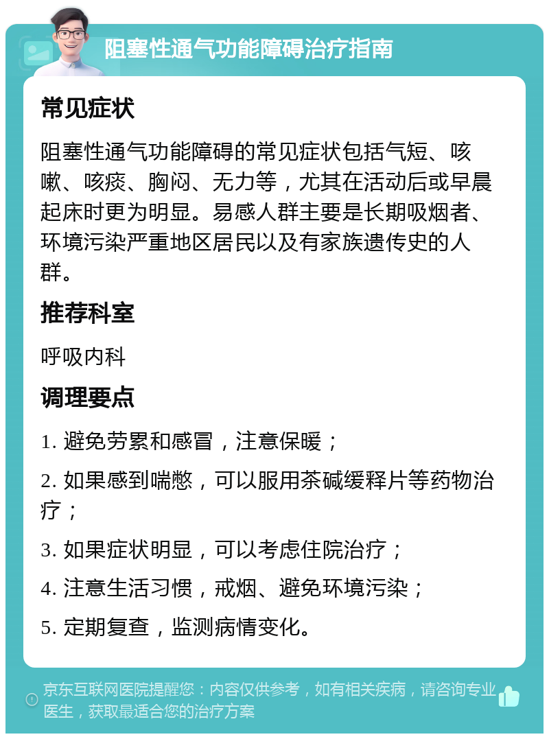 阻塞性通气功能障碍治疗指南 常见症状 阻塞性通气功能障碍的常见症状包括气短、咳嗽、咳痰、胸闷、无力等，尤其在活动后或早晨起床时更为明显。易感人群主要是长期吸烟者、环境污染严重地区居民以及有家族遗传史的人群。 推荐科室 呼吸内科 调理要点 1. 避免劳累和感冒，注意保暖； 2. 如果感到喘憋，可以服用茶碱缓释片等药物治疗； 3. 如果症状明显，可以考虑住院治疗； 4. 注意生活习惯，戒烟、避免环境污染； 5. 定期复查，监测病情变化。