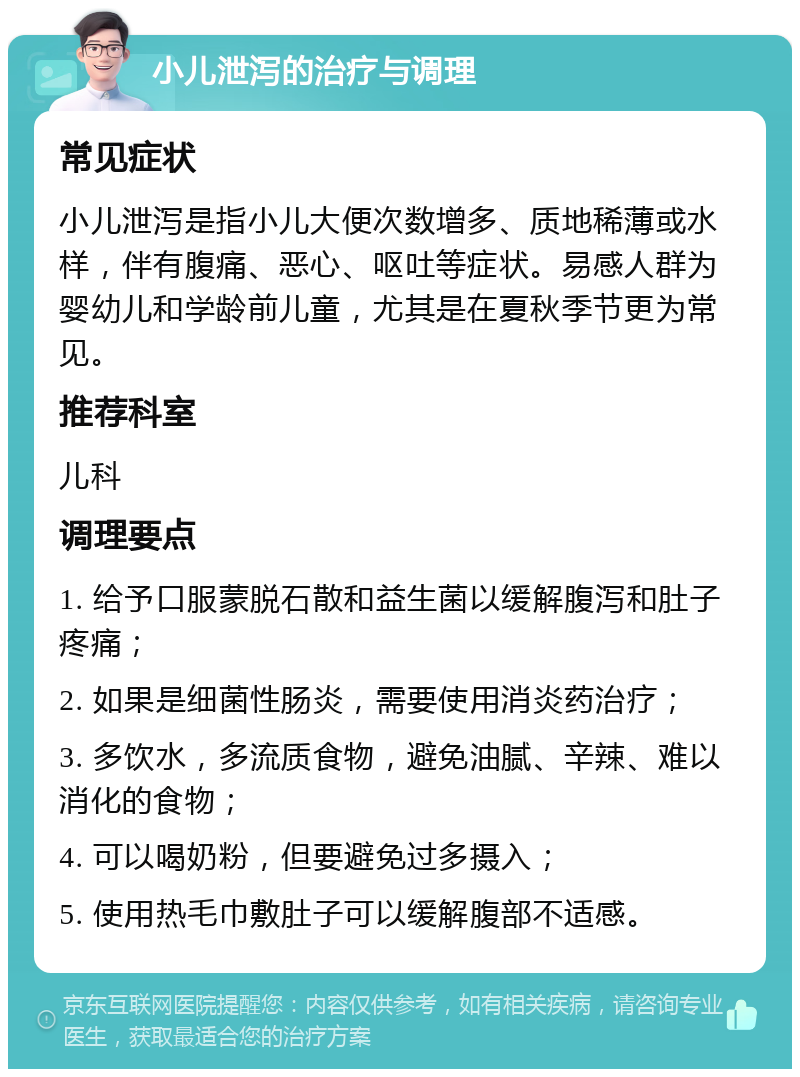 小儿泄泻的治疗与调理 常见症状 小儿泄泻是指小儿大便次数增多、质地稀薄或水样，伴有腹痛、恶心、呕吐等症状。易感人群为婴幼儿和学龄前儿童，尤其是在夏秋季节更为常见。 推荐科室 儿科 调理要点 1. 给予口服蒙脱石散和益生菌以缓解腹泻和肚子疼痛； 2. 如果是细菌性肠炎，需要使用消炎药治疗； 3. 多饮水，多流质食物，避免油腻、辛辣、难以消化的食物； 4. 可以喝奶粉，但要避免过多摄入； 5. 使用热毛巾敷肚子可以缓解腹部不适感。