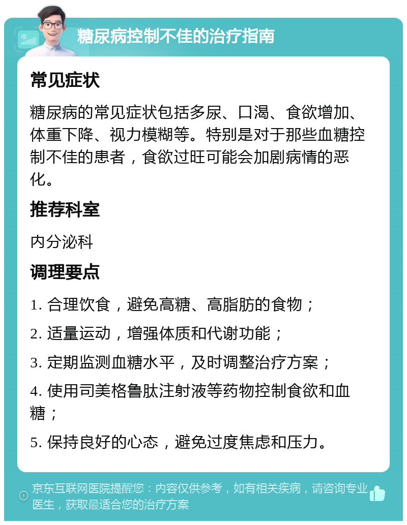 糖尿病控制不佳的治疗指南 常见症状 糖尿病的常见症状包括多尿、口渴、食欲增加、体重下降、视力模糊等。特别是对于那些血糖控制不佳的患者，食欲过旺可能会加剧病情的恶化。 推荐科室 内分泌科 调理要点 1. 合理饮食，避免高糖、高脂肪的食物； 2. 适量运动，增强体质和代谢功能； 3. 定期监测血糖水平，及时调整治疗方案； 4. 使用司美格鲁肽注射液等药物控制食欲和血糖； 5. 保持良好的心态，避免过度焦虑和压力。