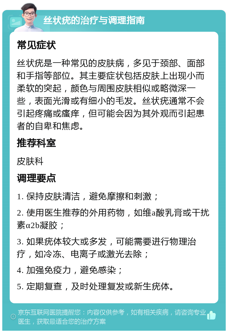 丝状疣的治疗与调理指南 常见症状 丝状疣是一种常见的皮肤病，多见于颈部、面部和手指等部位。其主要症状包括皮肤上出现小而柔软的突起，颜色与周围皮肤相似或略微深一些，表面光滑或有细小的毛发。丝状疣通常不会引起疼痛或瘙痒，但可能会因为其外观而引起患者的自卑和焦虑。 推荐科室 皮肤科 调理要点 1. 保持皮肤清洁，避免摩擦和刺激； 2. 使用医生推荐的外用药物，如维a酸乳膏或干扰素α2b凝胶； 3. 如果疣体较大或多发，可能需要进行物理治疗，如冷冻、电离子或激光去除； 4. 加强免疫力，避免感染； 5. 定期复查，及时处理复发或新生疣体。