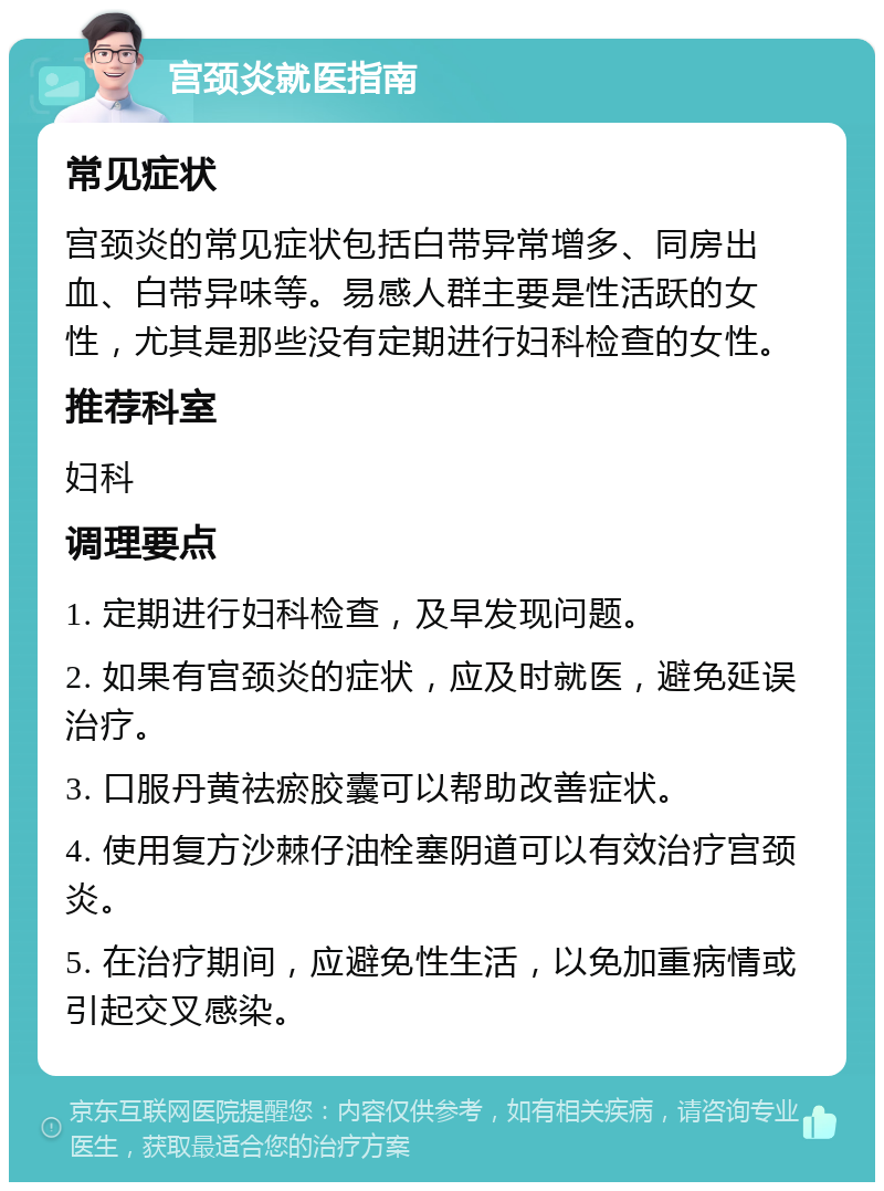 宫颈炎就医指南 常见症状 宫颈炎的常见症状包括白带异常增多、同房出血、白带异味等。易感人群主要是性活跃的女性，尤其是那些没有定期进行妇科检查的女性。 推荐科室 妇科 调理要点 1. 定期进行妇科检查，及早发现问题。 2. 如果有宫颈炎的症状，应及时就医，避免延误治疗。 3. 口服丹黄祛瘀胶囊可以帮助改善症状。 4. 使用复方沙棘仔油栓塞阴道可以有效治疗宫颈炎。 5. 在治疗期间，应避免性生活，以免加重病情或引起交叉感染。