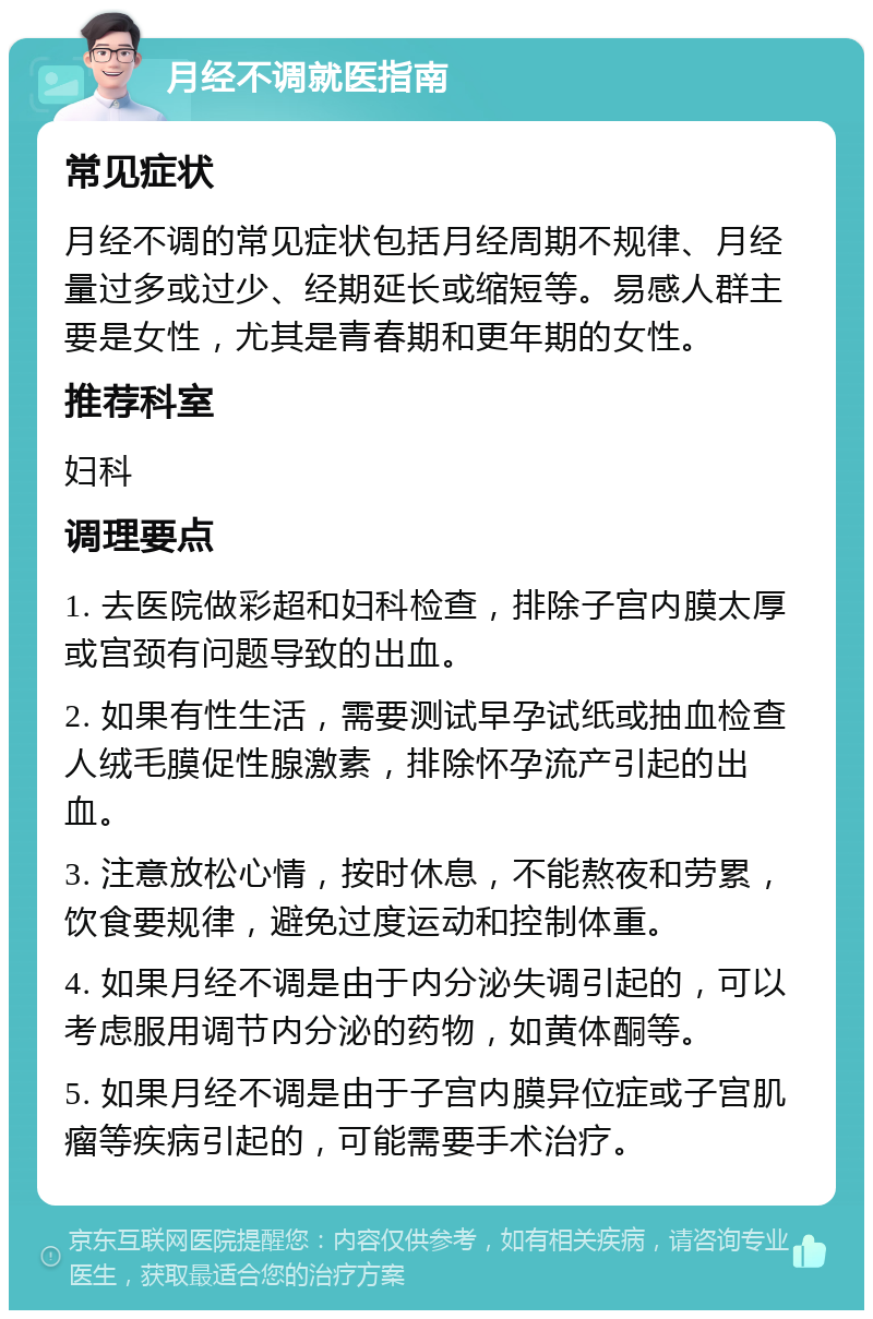 月经不调就医指南 常见症状 月经不调的常见症状包括月经周期不规律、月经量过多或过少、经期延长或缩短等。易感人群主要是女性，尤其是青春期和更年期的女性。 推荐科室 妇科 调理要点 1. 去医院做彩超和妇科检查，排除子宫内膜太厚或宫颈有问题导致的出血。 2. 如果有性生活，需要测试早孕试纸或抽血检查人绒毛膜促性腺激素，排除怀孕流产引起的出血。 3. 注意放松心情，按时休息，不能熬夜和劳累，饮食要规律，避免过度运动和控制体重。 4. 如果月经不调是由于内分泌失调引起的，可以考虑服用调节内分泌的药物，如黄体酮等。 5. 如果月经不调是由于子宫内膜异位症或子宫肌瘤等疾病引起的，可能需要手术治疗。