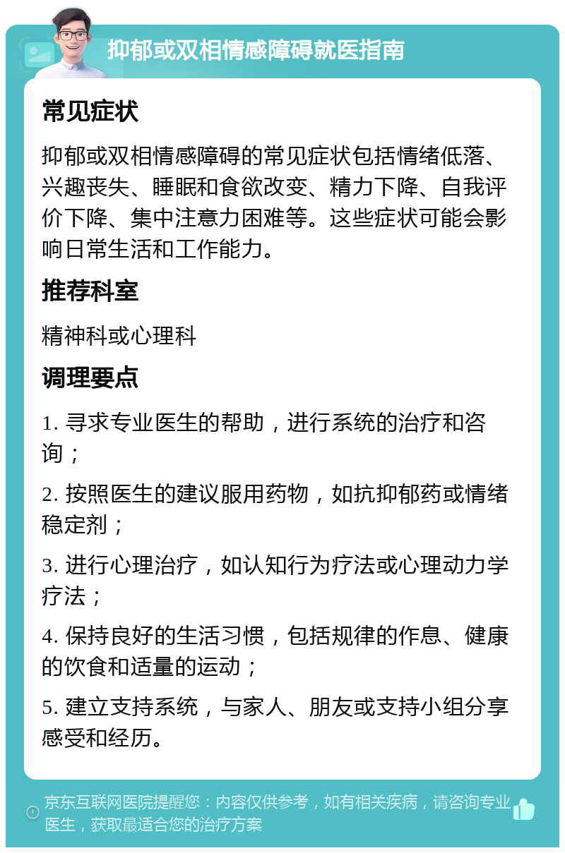 抑郁或双相情感障碍就医指南 常见症状 抑郁或双相情感障碍的常见症状包括情绪低落、兴趣丧失、睡眠和食欲改变、精力下降、自我评价下降、集中注意力困难等。这些症状可能会影响日常生活和工作能力。 推荐科室 精神科或心理科 调理要点 1. 寻求专业医生的帮助，进行系统的治疗和咨询； 2. 按照医生的建议服用药物，如抗抑郁药或情绪稳定剂； 3. 进行心理治疗，如认知行为疗法或心理动力学疗法； 4. 保持良好的生活习惯，包括规律的作息、健康的饮食和适量的运动； 5. 建立支持系统，与家人、朋友或支持小组分享感受和经历。