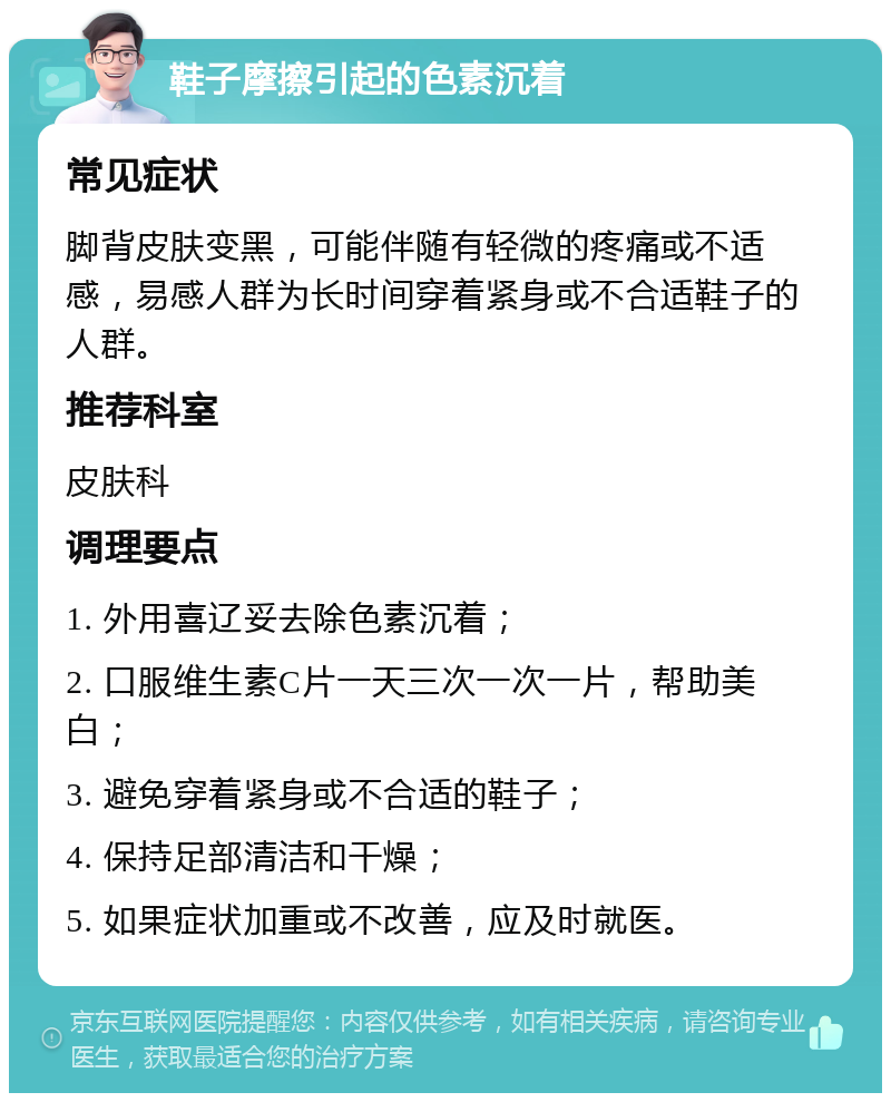 鞋子摩擦引起的色素沉着 常见症状 脚背皮肤变黑，可能伴随有轻微的疼痛或不适感，易感人群为长时间穿着紧身或不合适鞋子的人群。 推荐科室 皮肤科 调理要点 1. 外用喜辽妥去除色素沉着； 2. 口服维生素C片一天三次一次一片，帮助美白； 3. 避免穿着紧身或不合适的鞋子； 4. 保持足部清洁和干燥； 5. 如果症状加重或不改善，应及时就医。