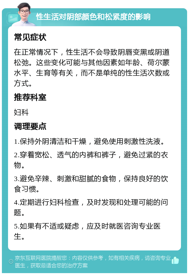 性生活对阴部颜色和松紧度的影响 常见症状 在正常情况下，性生活不会导致阴唇变黑或阴道松弛。这些变化可能与其他因素如年龄、荷尔蒙水平、生育等有关，而不是单纯的性生活次数或方式。 推荐科室 妇科 调理要点 1.保持外阴清洁和干燥，避免使用刺激性洗液。 2.穿着宽松、透气的内裤和裤子，避免过紧的衣物。 3.避免辛辣、刺激和甜腻的食物，保持良好的饮食习惯。 4.定期进行妇科检查，及时发现和处理可能的问题。 5.如果有不适或疑虑，应及时就医咨询专业医生。