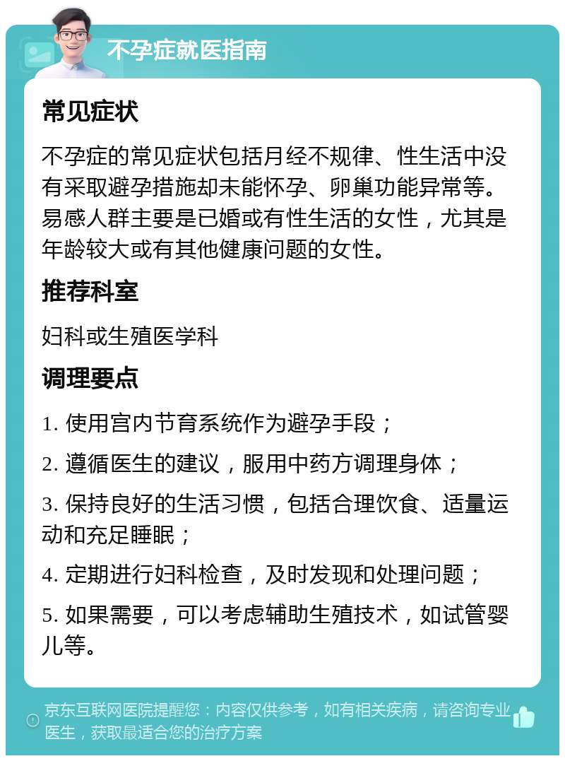 不孕症就医指南 常见症状 不孕症的常见症状包括月经不规律、性生活中没有采取避孕措施却未能怀孕、卵巢功能异常等。易感人群主要是已婚或有性生活的女性，尤其是年龄较大或有其他健康问题的女性。 推荐科室 妇科或生殖医学科 调理要点 1. 使用宫内节育系统作为避孕手段； 2. 遵循医生的建议，服用中药方调理身体； 3. 保持良好的生活习惯，包括合理饮食、适量运动和充足睡眠； 4. 定期进行妇科检查，及时发现和处理问题； 5. 如果需要，可以考虑辅助生殖技术，如试管婴儿等。