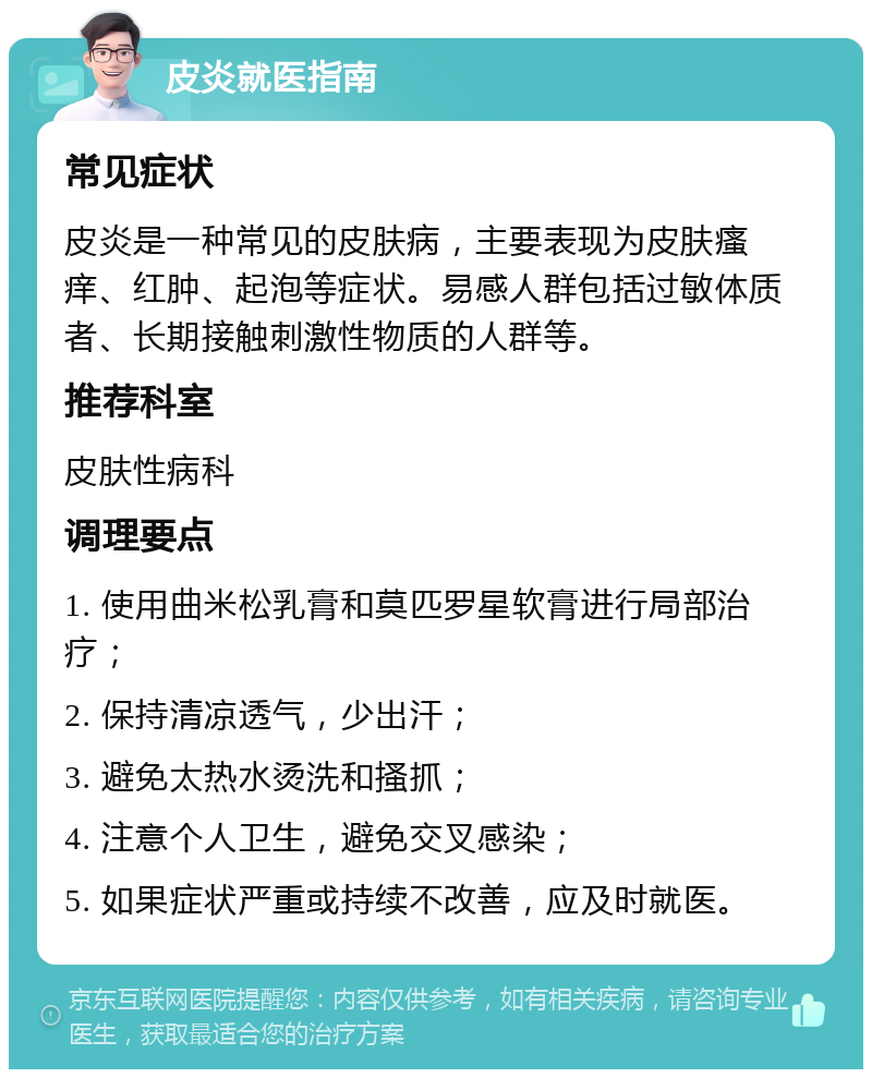 皮炎就医指南 常见症状 皮炎是一种常见的皮肤病，主要表现为皮肤瘙痒、红肿、起泡等症状。易感人群包括过敏体质者、长期接触刺激性物质的人群等。 推荐科室 皮肤性病科 调理要点 1. 使用曲米松乳膏和莫匹罗星软膏进行局部治疗； 2. 保持清凉透气，少出汗； 3. 避免太热水烫洗和搔抓； 4. 注意个人卫生，避免交叉感染； 5. 如果症状严重或持续不改善，应及时就医。