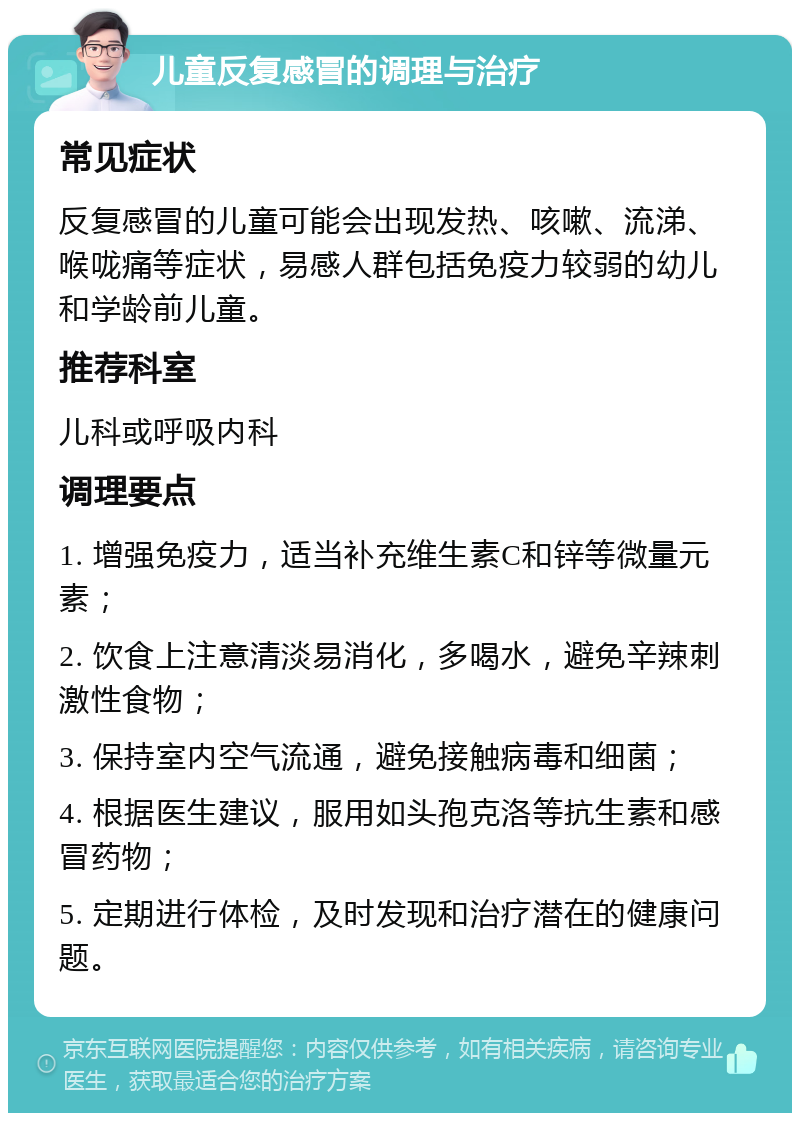 儿童反复感冒的调理与治疗 常见症状 反复感冒的儿童可能会出现发热、咳嗽、流涕、喉咙痛等症状，易感人群包括免疫力较弱的幼儿和学龄前儿童。 推荐科室 儿科或呼吸内科 调理要点 1. 增强免疫力，适当补充维生素C和锌等微量元素； 2. 饮食上注意清淡易消化，多喝水，避免辛辣刺激性食物； 3. 保持室内空气流通，避免接触病毒和细菌； 4. 根据医生建议，服用如头孢克洛等抗生素和感冒药物； 5. 定期进行体检，及时发现和治疗潜在的健康问题。